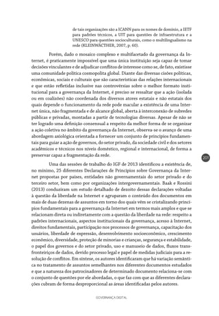 GOVERNANÇA DIGITAL
201
de tais organizações são a ICANN para os nomes de domínio, a IETF
para padrões técnicos, a UIT para questões de infraestrutura e a
UNESCO para questões socioculturais, como o multilingualismo na
rede (KLEINWÄCTHER, 2007, p. 60).
	 Porém, dado o mosaico complexo e multifacetado da governança da In-
ternet, é praticamente impossível que uma única instituição seja capaz de tomar
decisões vinculantes e de adjudicar conflitos de interesse como se, de fato, existisse
uma comunidade política cosmopolita global. Diante das diversas cisões políticas,
econômicas, sociais e culturais que são características das relações internacionais
e que estão refletidas inclusive nas controvérsias sobre o melhor formato insti-
tucional para a governança da Internet, é preciso se ressaltar que a ação (isolada
ou em coalizões) não coordenada dos diversos atores estatais e não estatais dos
quais depende o funcionamento da rede pode macular a existência de uma Inter-
net única, não fragmentada e de alcance global, aberta à interconexão de subredes
públicas e privadas, montadas a partir de tecnologias diversas. Apesar de não se
ter logrado uma definição consensual a respeito da melhor forma de se organizar
a ação coletiva no âmbito da governança da Internet, observa-se o avanço de uma
abordagem axiológica orientada a fornecer um conjunto de princípios fundamen-
tais para guiar a ação de governos, do setor privado, da sociedade civil e dos setores
acadêmicos e técnicos nos níveis doméstico, regional e internacional, de forma a
preservar capaz a fragmentação da rede.
	 Uma das sessões de trabalho do IGF de 2013 identificou a existência de,
no mínimo, 25 diferentes Declarações de Princípios sobre Governança da Inter-
net propostas por países, entidades não governamentais do setor privado e do
terceiro setor, bem como por organizações intergovernamentais. Baak e Rossini
(2013) conduziram um estudo detalhado de dezoito dessas declarações voltadas
à questão da liberdade na Internet e agruparam o conteúdo dos documentos em
mais de duas dezenas de assuntos em torno dos quais vêm se cristalizando princí-
pios fundamentais para a governança da Internet em termos mais amplos e que se
relacionam direta ou indiretamente com a questão da liberdade na rede: respeito a
padrões internacionais, aspectos institucionais da governança, acesso à Internet,
direitos fundamentais, participação nos processos de governança, capacitação dos
usuários, liberdade de expressão, desenvolvimento socioeconômico, crescimento
econômico, diversidade, proteção de minorias e crianças, segurança e estabilidade,
o papel dos governos e do setor privado, uso e manuseio de dados, fluxos trans-
fronteiriços de dados, devido processo legal e papel de medidas judiciais para a re-
solução de conflitos. Em síntese, os autores identificaram que há variação semânti-
ca no tratamento de assuntos semelhantes nos diferentes documentos estudados
e que a natureza dos patrocinadores de determinado documento relaciona-se com
o conjunto de questões por ele abordadas, o que faz com que as diferentes declara-
ções cubram de forma desproporcional as áreas identificadas pelos autores.
 