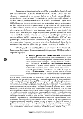 CEGOVCAPACIDADE ESTATAL E DEMOCRACIA[ ]
202
Uma das declarações identificadas pelo IGF é o chamado Decálogo de Princí-
pios para a Governança e o Uso da Internet no Brasil (COMITÊ..., 2009). Aqui, uma
digressão se faz necessária: a governança da Internet no Brasil é reconhecida inter-
nacionalmente como um modelo de excelência por envolver um modelo pluriparti-
cipativo centrado em um Comitê Gestor (CGI). O CGI foi criado em 1995 e, desde
2003, é integrado por nove representantes governamentais, quatro representantes
do setor empresarial, quatro representantes do terceiro setor, três representantes
do setor acadêmico e um conselheiro escolhido por seu notório saber. Os membros
não governamentais do comitê (que formam a maioria de seus constituintes) são
eleitos a cada três anos pelas próprias comunidades que eles representam, desde
que as entidades eleitoras estejam devidamente cadastradas para participar no
processo eleitoral. O CGI é, nos termos do Decreto Presidencial 4.829/2003, res-
ponsável pelo estabelecimento de diretrizes estratégicas relacionadas ao funciona-
mento, ao desenvolvimento e ao uso da Internet no Brasil, através de resoluções
que resultam do processo deliberativo que busca o consenso dos conselheiros10
.
O Decálogo, adotado em 2009, é fruto de um processo de construção cola-
borativa que durou quase dois anos na pauta de discussões do CGI. Ele engloba os
seguintes aspectos:
1. Liberdade, privacidade e direitos humanos: O uso da Inter-
net deve guiar-se pelos princípios de liberdade de expressão, de pri-
vacidade do indivíduo e de respeito aos direitos humanos, reconhe-
cendo-os como fundamentais para a preservação de uma sociedade
justa e democrática. 2. Governança democrática e colaborativa:
A governança da Internet deve ser exercida de forma transparente,
multilateral e democrática, com a participação dos vários setores da
sociedade, preservando e estimulando o seu caráter de criação co-
letiva. 3. Universalidade: O acesso à Internet deve ser universal
para que ela seja um meio para o desenvolvimento social e humano,
(10) As demais funções estabelecidas pelo Decreto são estas: “estabelecer diretrizes para a
organização das relações entre o Governo e a sociedade, na execução do registro de Nomes
de Domínio, na alocação de Endereço IP (Internet Protocol) e na administração pertinente
ao Domínio de Primeiro Nível (ccTLD - country code Top Level Domain), “.br”, no interesse
do desenvolvimento da Internet no País; propor programas de pesquisa e desenvolvimento
relacionados à Internet, que permitam a manutenção do nível de qualidade técnica e inova-
ção no uso, bem como estimular a sua disseminação em todo o território nacional, buscando
oportunidades constantes de agregação de valor aos bens e serviços a ela vinculados; promo-
ver estudos e recomendar procedimentos, normas e padrões técnicos e operacionais, para a
segurança das redes e serviços de Internet, bem assim para a sua crescente e adequada uti-
lização pela sociedade; articular as ações relativas à proposição de normas e procedimentos
relativos à regulamentação das atividades inerentes à Internet; ser representado nos fóruns
técnicos nacionais e internacionais relativos à Internet; adotar os procedimentos adminis-
trativos e operacionais necessários para que a gestão da Internet no Brasil se dê segundo os
padrões internacionais aceitos pelos órgãos de cúpula da Internet, podendo, para tanto, cele-
brar acordo, convênio, ajuste ou instrumento congênere; deliberar sobre quaisquer questões
a ele encaminhadas, relativamente aos serviços de Internet no País” (BRASIL, 2003).
 
