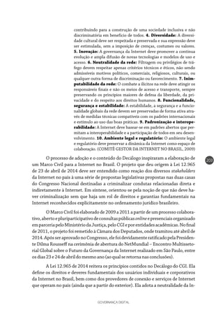 GOVERNANÇA DIGITAL
203
contribuindo para a construção de uma sociedade inclusiva e não
discriminatória em benefício de todos. 4. Diversidade: A diversi-
dade cultural deve ser respeitada e preservada e sua expressão deve
ser estimulada, sem a imposição de crenças, costumes ou valores.
5. Inovação: A governança da Internet deve promover a contínua
evolução e ampla difusão de novas tecnologias e modelos de uso e
acesso. 6. Neutralidade da rede: Filtragem ou privilégios de trá-
fego devem respeitar apenas critérios técnicos e éticos, não sendo
admissíveis motivos políticos, comerciais, religiosos, culturais, ou
qualquer outra forma de discriminação ou favorecimento. 7. Inim-
putabilidade da rede: O combate a ilícitos na rede deve atingir os
responsáveis finais e não os meios de acesso e transporte, sempre
preservando os princípios maiores de defesa da liberdade, da pri-
vacidade e do respeito aos direitos humanos. 8. Funcionalidade,
segurança e estabilidade: A estabilidade, a segurança e a funcio-
nalidade globais da rede devem ser preservadas de forma ativa atra-
vés de medidas técnicas compatíveis com os padrões internacionais
e estímulo ao uso das boas práticas. 9. Padronização e interope-
rabilidade: A Internet deve basear-se em padrões abertos que per-
mitam a interoperabilidade e a participação de todos em seu desen-
volvimento. 10. Ambiente legal e regulatório: O ambiente legal
e regulatório deve preservar a dinâmica da Internet como espaço de
colaboração. (COMITÊ GESTOR DA INTERNET NO BRASIL, 2009)
O processo de adoção e o conteúdo do Decálogo inspiraram a elaboração de
um Marco Civil para a Internet no Brasil. O projeto que deu origem à Lei 12.965
de 23 de abril de 2014 deve ser entendido como reação dos diversos stakeholders
da Internet no país à uma série de propostas legislativas propostas nas duas casas
do Congresso Nacional destinadas a criminalizar condutas relacionadas direta e
indiretamente à Internet. Em síntese, orientou-se pela noção de que não deve ha-
ver criminalização sem que haja um rol de direitos e garantias fundamentais na
Internet reconhecidos explicitamente no ordenamento jurídico brasileiro.
O Marco Civil foi elaborado de 2009 a 2011 a partir de um processo colabora-
tivo,abertoepluriparticipativodeconsultaspúblicasonlineepresenciaisorganizado
emparceriapeloMinistériodaJustiça,peloCGIeporentidadesacadêmicas.Nofinal
de 2011, o projeto foi remetido à Câmara dos Deputados, onde tramitou até abril de
2014.ApósseraprovadonoCongresso,elefoidevidamenteratificadopelaPresiden-
te Dilma Rousseff na cerimônia de abertura do NetMundial – Encontro Multisseto-
rial Global sobre o Futuro da Governança da Internet realizado em São Paulo, entre
osdias23e24de abrildomesmoano(aoqualseretornanasconclusões).
A Lei 12.965 de 2014 reitera os princípios contidos no Decálogo do CGI. Ela
define os direitos e deveres fundamentais dos usuários individuais e corporativos
da Internet no Brasil, bem como dos provedores de conexão e serviços de Internet
que operam no país (ainda que a partir do exterior). Ela adota a neutralidade da In-
 