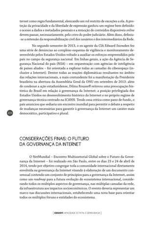 CEGOVCAPACIDADE ESTATAL E DEMOCRACIA[ ]
204
ternet como regra fundamental, elencando um rol restrito de exceções a ela. A pro-
teção da privacidade e da liberdade de expressão ganhou um regime bem definido:
o acesso a dados e metadados pessoais e a remoção de conteúdos disponíveis online
devem passar, necessariamente, pelo crivo do poder judiciário. Além disso, definiu-
-se a extensão da responsabilização civil dos usuários e dos intermediários da Rede.
	 No segundo semestre de 2013, o ex-agente da CIA Edward Snowden fez
uma série de denúncias ao complexo esquema de vigilância e monitoramento de-
senvolvido pelos Estados Unidos voltado a auxiliar os esforços empreendidos pelo
país no campo da segurança nacional. Em linhas gerais, a ação da Agência de Se-
gurança Nacional do país (NSA) – em orquestração com agências de inteligência
de países aliados – foi orientada a explorar todas as camadas do ciberespaço (in-
clusive a Internet). Dentre todas as reações diplomáticas resultantes no âmbito
das relações internacionais, a mais contundente foi a manifestação da Presidente
brasileira na abertura da Assembléia Geral da ONU em setembro de 2013: além
de condenar a ação estadunidense, Dilma Rousseff reiterou uma preocupação his-
tórica do Brasil em relação à governança da Internet: a posição privilegiada dos
Estados Unidos no desenvolvimento histórico da Internet e no próprio regime de
governança técnica centrado na ICANN. Tendo essa crítica como pano de fundo, o
país anunciou que sediaria um encontro mundial para permitir o debate a respeito
de mudanças necessárias para garantir à governança da Internet um caráter mais
democrático, participativo e plural.
CONSIDERAÇÕES FINAIS: O FUTURO
DA GOVERNANÇA DA INTERNET
O NetMundial – Encontro Multissetorial Global sobre o Futuro da Gover-
nança da Internet – foi realizado em São Paulo, entre os dias 23 e 24 de abril de
2014, tendo por objetivo congregar toda a comunidade internacional diretamente
envolvida na governança da Internet visando à elaboração de um documento con-
sensual contendo um conjunto de princípios para a governança da Internet, assim
como um roadmap para a futura evolução do ecossistema internacional, conside-
rando todos os múltiplos aspectos de governança, nas múltiplas camadas da rede,
da infraestrutura aos impactos socioeconômicos. O evento deveria representar um
marco nas discussões internacionais, estabelecendo uma nova base para orientar
todos os múltiplos fóruns e entidades do ecossistema.
 