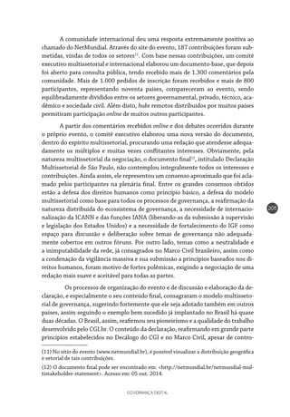GOVERNANÇA DIGITAL
205
A comunidade internacional deu uma resposta extremamente positiva ao
chamado do NetMundial. Através do site do evento, 187 contribuições foram sub-
metidas, vindas de todos os setores11
. Com base nessas contribuições, um comitê
executivo multissetorial e internacional elaborou um documento-base, que depois
foi aberto para consulta pública, tendo recebido mais de 1.300 comentários pela
comunidade. Mais de 1.000 pedidos de inscrição foram recebidos e mais de 800
participantes, representando noventa países, compareceram ao evento, sendo
equilibradamente divididos entre os setores governamental, privado, técnico, aca-
dêmico e sociedade civil. Além disto, hubs remotos distribuídos por muitos países
permitiram participação online de muitos outros participantes.
A partir dos comentários recebidos online e dos debates ocorridos durante
o próprio evento, o comitê executivo elaborou uma nova versão do documento,
dentro do espírito multissetorial, procurando uma redação que atendesse adequa-
damente os múltiplos e muitas vezes conflitantes interesses. Obviamente, pela
natureza multissetorial da negociação, o documento final12
, intitulado Declaração
Multissetorial de São Paulo, não contemplou integralmente todos os interesses e
contribuições. Ainda assim, ele representou um consenso aproximado que foi acla-
mado pelos participantes na plenária final. Entre os grandes consensos obtidos
estão a defesa dos direitos humanos como princípio básico, a defesa do modelo
multissetorial como base para todos os processos de governança, a reafirmação da
natureza distribuída do ecossistema de governança, a necessidade de internacio-
nalização da ICANN e das funções IANA (liberando-as da submissão à supervisão
e legislação dos Estados Unidos) e a necessidade de fortalecimento do IGF como
espaço para discussão e deliberação sobre temas de governança não adequada-
mente cobertos em outros fóruns. Por outro lado, temas como a neutralidade e
a inimputabilidade da rede, já consagrados no Marco Civil brasileiro, assim como
a condenação da vigilância massiva e sua submissão a princípios baseados nos di-
reitos humanos, foram motivo de fortes polêmicas, exigindo a negociação de uma
redação mais suave e aceitável para todas as partes.
	 Os processos de organização do evento e de discussão e elaboração da de-
claração, e especialmente o seu conteúdo final, consagraram o modelo multisseto-
rial de governança, sugerindo fortemente que ele seja adotado também em outros
países, assim seguindo o exemplo bem sucedido já implantado no Brasil há quase
duas décadas. O Brasil, assim, reafirmou seu pioneirismo e a qualidade do trabalho
desenvolvido pelo CGI.br. O conteúdo da declaração, reafirmando em grande parte
princípios estabelecidos no Decálogo do CGI e no Marco Civil, apesar de contro-
(11) No sítio do evento (www.netmundial.br), é possível visualizar a distribuição geográfica
e setorial de tais contribuições.
(12) O documento final pode ser encontrado em: <http://netmundial.br/netmundial-mul-
tistakeholder-statement>. Acesso em: 05 out. 2014.
 
