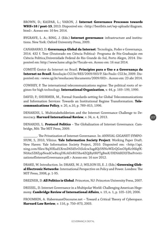 GOVERNANÇA DIGITAL
207
BROWN, D.; KASPAR, L.; VARON, J. Internet Governance Processes towards
WSIS+10 / post-15, 2013. Disponível em: <http://bestbits.net/wp-uploads/diagram.
html>. Acesso em: 10 fev. 2014.
BYGRAVE, L. A.; BING, J. (Eds.) Internet governance: infrastructure and institu-
tions. New York: Oxford University Press, 2009.
CANABARRO, D. Governança Global da Internet: Tecnologia, Poder e Governança.
2014. 432 f. Tese (Doutorado em Ciência Política)- Programa de Pós-Graduação em
Ciência Política,Universidade Federal do Rio Grande do Sul, Porto Alegre, 2014. Dis-
ponível em: http://www.lume.ufrgs.br/?locale=en. Acesso em: 16 mai 2014.
COMITÊ Gestor da Internet no Brasil. Princípios para o Uso e a Governança da
Internet no Brasil. Resolução CGI.br/RES/2009/003/P. São Paulo: CGI.br, 2009. Dis-
ponível em: <www.cgi.br/resolucoes/documento/2009/003>. Acesso em: 23 abr 2014.
COWHEY, P. The international telecommunications regime: The political roots of re-
gimes for high technology. International Organization, v. 44, p. 169–199, 1990.
DAVID, P.; SHURMER, M., Formal Standards-setting for Global Telecommunications
and Information Services: Towards an Institutional Regime Transformation. Tele-
communications Policy, v. 20, n.10, p. 789–815, 1996.
DENARDIS, L. Multistakeholderism and the Internet Governance Challenge to De-
mocracy. Harvard International Review, v. 34, n. 4, 2013.
DENARDIS, L. Protocol Politics – The Globalization of Internet Governance. Cam-
bridge, MA: The MIT Press, 2009.
________. The Privatization of Internet Governance. In: ANNUAL GIGANET SYMPO-
SIUM, 5, 2010, Vilnius. Yale Information Society Project: Working Paper Draft.
New Haven: Yale Information Society Project, 2010. Disponível em: <http://api.
ning.com/files/8q30Xud1XrmD6Sd5rOiSolcw3agdQi5NNoWZrQGmOIpKc0fdqfK-
N0Ax5Z8ZypNexdCwBicqDKcADrRU5hs4ZQjBy0RPTgBmK/DENARDISThePriviti-
zationofInternetGovernance.pdf.> Acesso em: 16 nov 2012.
DRAKE, W. Introduction. In: DRAKE, W. J.; WILSON III, E. J. (Eds.) Governing Glob-
al Electronic Networks: International Perspective on Policy and Power. Londres: The
MIT Press, 2008, p. 1-95.
DREZNER, D. All Politics is Global. Princeton, NJ: Princeton University Press, 2007.
DRISSEL, D. Internet Governance in a Multipolar World: Challenging American Hege-
mony. Cambridge Review of International Affairs, v. 19, n. 1, p. 105–120, 2006.
FROOMKIN, A. Habermas@Discourse.net – Toward a Critical Theory of Cyberspace.
Harvard Law Review, v. 116, p. 750–873, 2003.
 