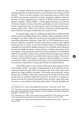 GOVERNANÇA DIGITAL
19
Um exemplo notável de uma iniciativa digital única (one stand) que segue
princípios próximos ao do governo aberto é o da consulta on-line do Marco Civil da
Internet11
. Tratou-se de duas consultas on-line consecutivas (uma em 2009 e outra
em 2010), que buscaram exatamente convidar a população a elaborar colaborati-
vamente um marco regulatório para a Internet no Brasil. Conforme pesquisa de
Bragatto, Sampaio e Nicolás (2014), a consulta digital apresentou um ambiente
de bastante respeito e de trocas discursivas qualificadas com altos níveis de justi-
ficativa e argumentos entre seus participantes. Apesar do longo processo após o
primeiro projeto de lei, o Marco Civil acaba de ser aprovado na Câmara dos Depu-
tados e foi fiel aos princípios estabelecidos nas consultas iniciais.
Em segundo lugar, enquanto a publicação de dados abertos definitivamente
pode se tornar um paradigma dos governos, também é salutar ponderarmos iniciati-
vas digitais12
que sejam criadas para a promoção de maior poder da esfera civil. Para
serem democraticamente relevantes, Gomes (2011, p. 29-30) defende que as inicia-
tivas que objetivem a promoção de valores democráticos através de meios digitais
devem promover, ao menos, um dos três princípios abaixo: (1) fortalecimento da
capacidade concorrencial da cidadania (aumentar e/ou consolidar quotas relevantes
do poder do cidadão em relação a outras instâncias na disputa da produção de de-
cisão política, sendo, geralmente, promovido através transparência ou participação
política); (2) consolidar e reforçar uma sociedade de direitos (assegurar que minorias
políticas e setores vulneráveis da sociedade tenham acesso à justiça); (3) promover
o aumento da diversidade de agentes e agendas na discussão pública e nas instân-
cias de decisão política, aumentando instrumentos, meios e oportunidades para que
esas minorias se representem ou sejam representadas nas decisões políticas.
Nesta defesa, pode-se citar a recente atualização do plano de governo aber-
to dos Estados Unidos13
, que sugere a implementação de mais iniciativas de orça-
mento participativo no país, afinal é um programa que tanto tende a gerar trans-
parência dos órgãos públicos envolvidos e das finanças governamentais, quanto
permite que os cidadãos efetivamente tomem parte da tomada de decisão (como
investir parte do orçamento disponível ao governo em questão). Já existem, in-
clusive, processos de orçamento participativo que já começam a gerar dados aber-
tos, como é o caso de Berlim-Lichtenberg (Alemanha)14
e Yaounde (República dos
(11) Disponível em: <http://culturadigital.br/marcocivil/>. Acesso em: 16 abr. 2014.
(12) “Iniciativas são projetos ou idéias que articulam ferramentas, dispositivos e aplicativos
para realizar determinadas funções dedicadas a resolver problemas ou alcançar propósitos
específicos” (GOMES, 2011, p. 28).
(13) Disponível em: <http://www.whitehouse.gov/blog/2013/12/06/united-states-relea-
ses-its-second-open-government-national-action-plan>. Acesso em: 22 jan. 2014.
(14) Disponível em: <http://www.buergerhaushalt-lichtenberg.de/open-data>. Acesso em:
14 mai. 2013.
 