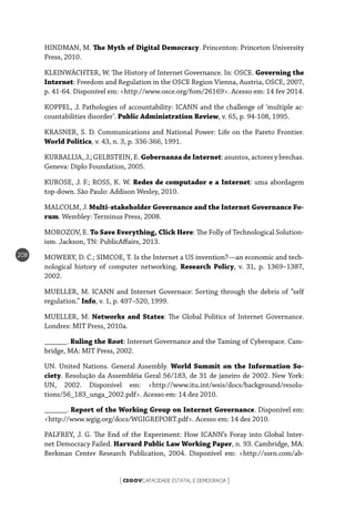 CEGOVCAPACIDADE ESTATAL E DEMOCRACIA[ ]
208
HINDMAN, M. The Myth of Digital Democracy. Princenton: Princeton University
Press, 2010.
KLEINWÄCHTER, W. The History of Internet Governance. In: OSCE. Governing the
Internet: Freedom and Regulation in the OSCE Region Vienna, Austria, OSCE, 2007,
p. 41-64. Disponível em: <http://www.osce.org/fom/26169>. Acesso em: 14 fev 2014.
KOPPEL, J. Pathologies of accountability: ICANN and the challenge of ‘multiple ac-
countabilities disorder’. Public Administration Review, v. 65, p. 94-108, 1995.
KRASNER, S. D. Communications and National Power: Life on the Pareto Frontier.
World Politics, v. 43, n. 3, p. 336-366, 1991.
KURBALIJA, J.; GELBSTEIN, E. Gobernanza de Internet: asuntos, actores y brechas.
Geneva: Diplo Foundation, 2005.
KUROSE, J. F.; ROSS, K. W. Redes de computador e a Internet: uma abordagem
top-down. São Paulo: Addison Wesley, 2010.
MALCOLM, J. Multi-stakeholder Governance and the Internet Governance Fo-
rum. Wembley: Terminus Press, 2008.
MOROZOV, E. To Save Everything, Click Here: The Folly of Technological Solution-
ism. Jackson, TN: PublicAffairs, 2013.
MOWERY, D. C.; SIMCOE, T. Is the Internet a US invention?—an economic and tech-
nological history of computer networking. Research Policy, v. 31, p. 1369–1387,
2002.
MUELLER, M. ICANN and Internet Governace: Sorting through the debris of “self
regulation.” Info, v. 1, p. 497–520, 1999.
MUELLER, M. Networks and States: The Global Politics of Internet Governance.
Londres: MIT Press, 2010a.
______. Ruling the Root: Internet Governance and the Taming of Cyberspace. Cam-
bridge, MA: MIT Press, 2002.
UN. United Nations. General Assembly. World Summit on the Information So-
ciety. Resolução da Assembléia Geral 56/183, de 31 de janeiro de 2002. New York:
UN, 2002. Disponível em: <http://www.itu.int/wsis/docs/background/resolu-
tions/56_183_unga_2002.pdf>. Acesso em: 14 dez 2010.
______. Report of the Working Group on Internet Governance. Disponível em:
<http://www.wgig.org/docs/WGIGREPORT.pdf>. Acesso em: 14 dez 2010.
PALFREY, J. G. The End of the Experiment: How ICANN’s Foray into Global Inter-
net Democracy Failed. Harvard Public Law Working Paper, n. 93. Cambridge, MA:
Berkman Center Research Publication, 2004. Disponível em: <http://ssrn.com/ab-
 