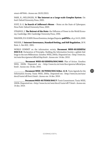 GOVERNANÇA DIGITAL
209
stract=487644>. Acesso em: 20/01/2013.
PARK, K.; WILLINGER, W. The Internet as a Large-scale Complex System. Ox-
ford: Oxford University Press, 2005.
POST, D. G. In Search of Jefferson’s Moose – Notes on the State of Cyberspace.
Nova York: Oxford University Press, 2009.
STRANGE, S. The Retreat of the State: the Diffusion of Power in the World Econo-
my. Cambridge, MA: Cambridge University Press, 1996.
WAGNER,F.R.ICANN:NovosDomínios,AntigasDisputas.poliTICs,v.4,p.14-21,2009.
WEISER, P. Internet Governance, Standard Setting, and Self-Regulation, 28 N.
Kent. L. Rev 822, 2001.
WORLD SUMMIT on the information society. Document WSIS-03/GENEVA/
DOC/4-E. Declaration of Principles. Building the Information Society: a global chal-
lenge in the new Millennium. Genebra: WSIS, 2003a. Disponível em: <http://www.itu.
int/wsis/docs/geneva/official/dop.html>. Acesso em: 14 dez. 2010.
__________. Document WSIS-03/GENEVA/DOC/0005. Plan of Action. Genebra:
WSIS, 2003b. Disponível em: <http://www.itu.int/wsis/docs/geneva/official/poa.
html>. Acesso em: 14 dez. 2010.
__________. Document WSIS- 05/TUNIS/DOC/6(Rev. 1)-E. Tunis Agenda for the
Information Society. Tunis: WSIS, 2005a. Disponível em: <http://www.itu.int/wsis/
docs2/tunis/off/6rev1.html>. Acesso em: 14 dez. 2010.
__________. Document WSIS-05/TUNIS/DOC/7. Tunis Commitment. Tunis: WSIS,
2005b. Disponível em: <http://www.itu.int/wsis/docs2/tunis/off/7.html>. Acesso em:
14 dez. 2010.
 