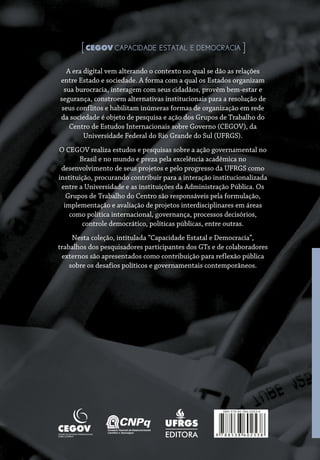 A era digital vem alterando o contexto no qual se dão as relações
entre Estado e sociedade. A forma com a qual os Estados organizam
sua burocracia, interagem com seus cidadãos, provêm bem-estar e
segurança, constroem alternativas institucionais para a resolução de
seus conflitos e habilitam inúmeras formas de organização em rede
da sociedade é objeto de pesquisa e ação dos Grupos de Trabalho do
Centro de Estudos Internacionais sobre Governo (CEGOV), da
Universidade Federal do Rio Grande do Sul (UFRGS).
O CEGOV realiza estudos e pesquisas sobre a ação governamental no
Brasil e no mundo e preza pela excelência acadêmica no
desenvolvimento de seus projetos e pelo progresso da UFRGS como
instituição, procurando contribuir para a interação institucionalizada
entre a Universidade e as instituições da Administração Pública. Os
Grupos de Trabalho do Centro são responsáveis pela formulação,
implementação e avaliação de projetos interdisciplinares em áreas
como política internacional, governança, processos decisórios,
controle democrático, políticas públicas, entre outras.
Nesta coleção, intitulada “Capacidade Estatal e Democracia”,
trabalhos dos pesquisadores participantes dos GTs e de colaboradores
externos são apresentados como contribuição para reflexão pública
sobre os desafios políticos e governamentais contemporâneos.
[ CAPACIDADE ESTATAL E DEMOCRACIA ]
EDITORA 9 7 8 8 5 3 8 6 0 2 5 3 8
ISBN 978-85-386-0253-8
A era digital vem alterando o contexto no qual se dão as relações
entre Estado e sociedade. A forma com a qual os Estados organizam
sua burocracia, interagem com seus cidadãos, provêm bem-estar e
segurança, constroem alternativas institucionais para a resolução de
seus conflitos e habilitam inúmeras formas de organização em rede
da sociedade é objeto de pesquisa e ação dos Grupos de Trabalho do
Centro de Estudos Internacionais sobre Governo (CEGOV), da
Universidade Federal do Rio Grande do Sul (UFRGS).
O CEGOV realiza estudos e pesquisas sobre a ação governamental no
Brasil e no mundo e preza pela excelência acadêmica no
desenvolvimento de seus projetos e pelo progresso da UFRGS como
instituição, procurando contribuir para a interação institucionalizada
entre a Universidade e as instituições da Administração Pública. Os
Grupos de Trabalho do Centro são responsáveis pela formulação,
implementação e avaliação de projetos interdisciplinares em áreas
como política internacional, governança, processos decisórios,
controle democrático, políticas públicas, entre outras.
Nesta coleção, intitulada “Capacidade Estatal e Democracia”,
trabalhos dos pesquisadores participantes dos GTs e de colaboradores
externos são apresentados como contribuição para reflexão pública
sobre os desafios políticos e governamentais contemporâneos.
 