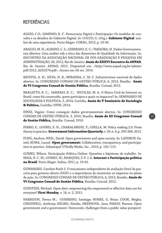 GOVERNANÇA DIGITAL
21
REFERÊNCIAS
AGGIO, C.O.; SAMPAIO, R. C. Democracia Digital e Participação: Os modelos de con-
sulta e os desafios do Gabinete Digital. In: COCCO, G. (Org.). Gabinete Digital: aná-
lise de uma experiência. Porto Alegre: CORAG, 2013, p. 19-36.
ARAUJO, M. H.; ALBANO, C. S.; GERMANO, E. C.; TAKAOKA, H. Dados Governamen-
tais Abertos: Uma análise sob a ótica das dimensões de Qualidade da Informação. In:
ENCONTRO DA ASSOCIAÇÃO NACIONAL DE PÓS-GRADUAÇÃO E PESQUISA EM
ADMINISTRAÇÃO, 36, 2012, Rio de Janeiro. Anais do XXXVI Encontro da ANPAD,
Rio de Janeiro: ANPAD, 2012. Disponível em: <http://www.anpad.org.br/admin/
pdf/2012_ADI2274.pdf>. Acesso em: 06 set. 2014.
BATISTA, A. H.; SILVA, N. B.; MIRANDA, C. M. C. Infraestrutura nacional de dados
abertos. In: CONGRESSO CONSAD DE GESTÃO PÚBLICA, 6, 2013, Brasília. Anais
do VI Congresso Consad de Gestão Pública, Brasília: Consad, 2013.
BRAGATTO, R. C.; SAMPAIO, R. C.; NICOLÁS, M. A. O Marco Civil da Internet no
Brasil: como foi construído, quem participou e quais os impactos? In: SEMINÁRIO DE
SOCIOLOGIA E POLÍTICA, 5, 2014, Curitiba. Anais do V Seminário de Sociologia
& Política, Curitiba: UFPR, 2014.
DINIZ, Vagner. Como conseguir dados governamentais abertos. In: CONGRESSO
CONSAD DE GESTÃO PÚBLICA, 3, 2010, Brasília. Anais do III Congresso Consad
de Gestão Pública, Brasília: Consad, 2010.
FERRO, E., LOUKIS, E. N., CHARALABIDIS, Y.; OSELLA, M. Policy making 2.0: From
theorytopractice.GovernmentInformationQuarterly,v.30,n.4,p.359-368,2013.
FUNG, Anchon; WEIL, David. Open government and open society. In: LATHROP, Da-
niel; RUMA, Laurel. Open government: Collaboration, transparency, and participa-
tion in practice. Sebastopol: O’Reilly Media, Inc., 2010, p. 105–113.
GOMES, Wilson. Participação Política Online: Questões e hipóteses de trabalho. In:
MAIA, R. C. M.; GOMES, W.; MARQUES, F. P. J. A. Internet e Participação política
no Brasil. Porto Alegre: Sulina, 2011, p. 19-45.
GUIMARÃES, Caroline Burle S. O mecanismo independente de avaliação (Irm) da par-
ceria para governo aberto (OGP) e a importância de monitorar os impactos no plano
de ação. In: CONGRESSO CONSAD DE GESTÃO PÚBLICA, 6, 2013, Brasília. Anais do
VI Congresso Consad de Gestão Pública, Brasília: Consad, 2013.
GURSTEIN, Michael. Open data: empowering the empowered or effective data use for
everyone? First Monday, v. 16, n. 2, 2011.
HARRISON, Teresa M.; GUERRERO, Santiago; BURKE, G. Brian; COOK, Megha;
CRESSWELL, Anthony; HELBIG, Natalie; HRDINOVA, Jana; PARDO, Theresa. Open
government and e-government: Democratic challenges from a public value perspecti-
 