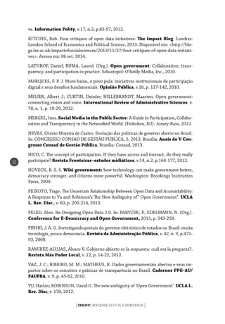 CEGOVCAPACIDADE ESTATAL E DEMOCRACIA[ ]
22
ve. Information Polity, v.17, n.2, p.83-97, 2012.
KITCHIN, Rob. Four critiques of open data initiatives. The Impact Blog. Londres:
London School of Economics and Political Science, 2013. Disponível em: <http://blo-
gs.lse.ac.uk/impactofsocialsciences/2013/11/27/four-critiques-of-open-data-initiati-
ves>. Acesso em: 06 set. 2014.
LATHROP, Daniel; RUMA, Laurel. (Org.). Open government: Collaboration, trans-
parency, and participation in practice. Sebastopol: O’Reilly Media, Inc., 2010.
MARQUES, F. P. J. Muro baixo, o povo pula: iniciativas institucionais de participação
digital e seus desafios fundamentais. Opinião Pública, v.16, p. 117-142, 2010.
MEIJER, Albert J.; CURTIN, Deirdre; HILLEBRANDT, Maarten. Open government:
connecting vision and voice. International Review of Administrative Sciences, v.
78, n. 1, p. 10-29, 2012.
MERGEL, Ines. Social Media in the Public Sector: A Guide to Participation, Collabo-
ration and Transparency in the Networked World. [Hoboken, NJ]: Jossey-Bass, 2012.
NEVES, Otávio Moreira de Castro. Evolução das políticas de governo aberto no Brasil.
In: CONGRESSO CONSAD DE GESTÃO PÚBLICA, 5, 2013, Brasília. Anais do V Con-
gresso Consad de Gestão Pública, Brasília: Consad, 2013.
NICO, C. The concept of participation. If they have access and interact, do they really
participate? Revista Fronteiras–estudos midiáticos, v.14, n.2, p.164-177, 2012.
NOVECK, B. S. S. Wiki government: how technology can make government better,
democracy stronger, and citizens more powerful. Washington: Brookings Institution
Press, 2009.
PEIXOTO, Tiago. The Uncertain Relationship Between Open Data and Accountability:
A Response to Yu and Robinson’s The New Ambiguity of” Open Government”. UCLA
L. Rev. Disc., v. 60, p. 200-214, 2013.
PELED, Alon. Re-Designing Open Data 2.0. In: PARYCEK, P.; EDELMANN, N. (Org.).
Conference for E-Democracy and Open Government, 2013, p. 243-258.
PINHO, J. A. G. Investigando portais do governo eletrônico de estados no Brasil: muita
tecnologia, pouca democracia. Revista de Administração Pública, v. 42, n. 3, p.471-
93, 2008.
RAMÍREZ-ALUJAS, Álvaro V. Gobierno abierto es la respuesta: cuál era la pregunta?.
Revista Más Poder Local, v. 12, p. 14-22, 2012.
VAZ, J. C.; RIBEIRO, M. M.; MATHEUS, R. Dados governamentais abertos e seus im-
pactos sobre os conceitos e práticas de transparência no Brasil. Cadernos PPG-AU/
FAUFBA, v. 9, p. 45-62, 2010.
YU, Harlan; ROBINSON, David G. The new ambiguity of ‘Open Government’. UCLA L.
Rev. Disc, v. 178, 2012.
 