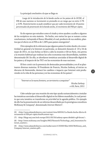 GOVERNANÇA DIGITAL
25
Es de esperar que estudios como el citado y otros ayuden a acallar a algunos
de los escépticos en esta materia. De hecho, son varios los que se suman a estas
conclusiones, incluyendo el Banco Mundial, el cual, producto de sus análisis, plan-
tea que el efecto en el PIB es de 1.38% para países emergentes6
.
Otro ejemplos de la relevancia que algunos países le están dando a la conec-
tividad en general y la Internet en particular, se demostró durante el 23 y 24 de
mayo de 2011, en esas fechas se llevó a cabo la reunión e-G8 en París, cita previa
a la reunión habitual que realizan las ocho economías más desarrolladas, también
denominada G8. En ella, se abordaron temáticas asociadas al desarrollo digital de
los países y al impacto de las TIC’s en las economías de esas naciones.
El foro contó con la presencia de destacadas personalidades y en él se plan-
tearon diversas materias. El Presidente de Francia, Nicolas Sarkozy, al iniciar su
discurso de bienvenida, destacó los cambios e impacto que Internet está produ-
ciendo en la vida de las personas y en las economías de los países7
.
Cabe señalar que una reunión de este tipo ayuda sustancialmente a instalar
las temáticas asociadas al desarrollo digital en los líderes mundiales, lo cual permi-
te que esta temática se transforme en prioridad en la agenda pública. Un ejemplo
de ello fue la presentación de un informe desarrollado por la prestigiosa consultora
McKinsey & Company8
, denominado Internet Matters9
.
(6) <http://www.alejandrobarros.com/content/view/683241/La-Banda-Ancha-Afecta-di-
rectamente-el-PIB-per-cápita.html#content-top>.
(7) <http://blogs.wsj.com/tech-europe/2011/05/24/sarkozy-opens-divided-e-g8-forum/>.
(8) <http://www.mckinsey.com/Insights/MGI/Research/Technology_and_Innovation/In-
ternet_matters>.
(9) <http://www.alejandrobarros.com/media/users/1/50369/files/4363/McKinsey_and_
Company-Internet_matters.pdf>.
Luego de la introducción de la banda ancha en los países de la OCDE, el
PIB de esas naciones se incrementó en promedio en un rango que va entre 2.7%
y 3.9%. Posteriormente se pudo establecer que por cada incremento de 10 puntos
porcentuales de penetración de la banda ancha, el crecimiento del PIB per cápita.
“Internet es la nueva frontera, un terriotorio a conquistar”
Nicolas Sarkozy
e-G8, Paris, 2011
La principal conclusión a la que se llega es:
 