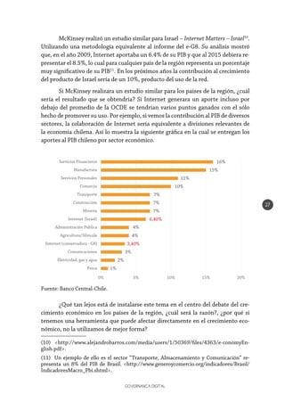 GOVERNANÇA DIGITAL
27
McKinsey realizó un estudio similar para Israel – Internet Matters – Israel10
.
Utilizando una metodología equivalente al informe del e-G8. Su análisis mostró
que, en el año 2009, Internet aportaba un 6.4% de su PIB y que al 2015 debiera re-
presentar el 8.5%, lo cual para cualquier país de la región representa un porcentaje
muy significativo de su PIB11
. En los próximos años la contribución al crecimiento
del producto de Israel sería de un 10%, producto del uso de la red.
Si McKinsey realizara un estudio similar para los países de la región, ¿cuál
sería el resultado que se obtendría? Si Internet generara un aporte incluso por
debajo del promedio de la OCDE se tendrían varios puntos ganados con el sólo
hecho de promover su uso. Por ejemplo, si vemos la contribución al PIB de diversos
sectores, la colaboración de Internet sería equivalente a divisiones relevantes de
la economía chilena. Así lo muestra la siguiente gráfica en la cual se entregan los
aportes al PIB chileno por sector económico.
¿Qué tan lejos está de instalarse este tema en el centro del debate del cre-
cimiento económico en los países de la región, ¿cuál será la razón?, ¿por qué si
tenemos una herramienta que puede afectar directamente en el crecimiento eco-
nómico, no la utilizamos de mejor forma?
(10) <http://www.alejandrobarros.com/media/users/1/50369/files/4363/e-conomyEn-
glish.pdf>.
(11) Un ejemplo de ello es el sector “Transporte, Almacenamiento y Comunicación” re-
presenta un 8% del PIB de Brasil. <http://www.generoycomercio.org/indicadores/Brasil/
IndicadoresMacro_Pbi.shtml>.
Fuente: Banco Central-Chile.
1%
2%
3%
3,40%
4%
4%
6,40%
7%
7%
7%
10%
11%
15%
16%
0% 5% 10% 15% 20%
Pesca
Eletricidad, gas y agua
Comunicaciones
Internet (conservadora - G8)
Agricultura/Silvicola
Administración Pública
Internet (Israel)
Mineria
Construcción
Transporte
Comercio
Servicios Personales
Manufactura
Servicios Financieros
 