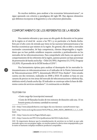 CEGOVCAPACIDADE ESTATAL E DEMOCRACIA[ ]
28
En muchos ámbitos, para analizar a las economías latinoamericanas12
, se
sigue operando con criterios y paradigmas del siglo XX. Hay algunos elementos
que debemos incorporar al diagnóstico y a las soluciones planteadas.
COMPORTAMIENTO DE LOS REFERENTES DE LA REGIÓN
Una materia relevante y que causa un alto grado de discusión en los países
de la región es el nivel de acceso a las TIC`s y en particular a la Banda Ancha.
Esto por el alto costo de entrada que tiene en las naciones latinoamericanas y las
brechas económicas que existen en la región. En general, ello se debe a mercados
nacionales concentrados, de baja competencia, clientes desprotegidos y regula-
dores que no han podido establecer mayores controles y profundización en los
mercados de las telecomunicaciones. Para comprobarlo sólo basta con apreciar el
comportamiento de los referentes de la región, quienes poseen un bajo porcentaje
de penetración de banda ancha fija – Chile (10,78%), Argentina (11,71%), Uruguay
(12,32%). El promedio de la OCDE bordea el 25%13
.
Una herramienta óptima para analizar el desempeño de los mercados la-
tinoamericanos en telecomunicaciones es el indicador de la Unión Internacional
de Telecomunicaciones (ITU14
), denominado IPB-ICT Price Basket15
. Este estudio
cuenta con dos versiones, realizadas en 2008 y 2010. El análisis se basa en una
canasta de precios en tres áreas del mercado de telecomunicaciones: telefonía fija,
telefonía móvil y banda ancha fija. El indicador se construye sobre la base de dife-
rentes costos de servicios estándares16
. A continuación se detallan.
TELEFONÍA FIJA
• Costo cargo fijo (suscripción) mensual.
• Costo de 30 llamadas locales de tres minutos de duración cada una. 15 en
horario punta y la misma cantidad en normal.
(12) <http://www.alejandrobarros.com/algun-dia-nos-daremos-cuenta#content-top>.
(13) <http://www.oecd.org/document/54/0,3746,en_2649_34225_38690102_1_1_1_1,00.
html>.
(14) <http://www.itu.int/es/Pages/default.aspx>.
(15) <http://www.itu.int/ITU-D/ict/publications/idi/2011/index.html>.
(16) Es importante destacar que la estandarización de servicios no es fácil, ya que cada
mercado opera con sus propias reglas, en muchos países la oferta viene empaquetada y por
lo tanto es bastante complejo establecer productos comprables.
 