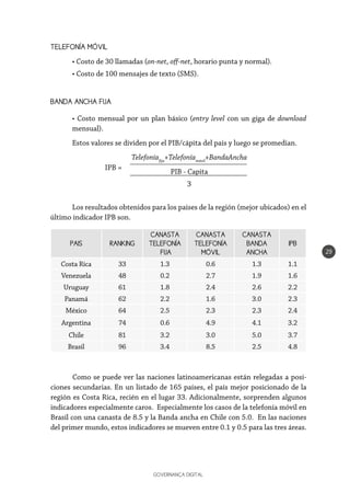 GOVERNANÇA DIGITAL
29
TELEFONÍA MÓVIL
• Costo de 30 llamadas (on-net, off-net, horario punta y normal).
• Costo de 100 mensajes de texto (SMS).
BANDA ANCHA FIJA
• Costo mensual por un plan básico (entry level con un giga de download
mensual).
Estos valores se dividen por el PIB/cápita del país y luego se promedian.
Telefoníafija
+Telefoníamóvil
+BandaAncha
PIB - Capita
3
IPB =
PAIS RANKING
CANASTA
TELEFONÍA
FIJA
CANASTA
TELEFONÍA
MÓVIL
CANASTA
BANDA
ANCHA
IPB
Costa Rica 33 1.3 0.6 1.3 1.1
Venezuela 48 0.2 2.7 1.9 1.6
Uruguay 61 1.8 2.4 2.6 2.2
Panamá 62 2.2 1.6 3.0 2.3
México 64 2.5 2.3 2.3 2.4
Argentina 74 0.6 4.9 4.1 3.2
Chile 81 3.2 3.0 5.0 3.7
Brasil 96 3.4 8.5 2.5 4.8
Los resultados obtenidos para los países de la región (mejor ubicados) en el
último indicador IPB son.
Como se puede ver las naciones latinoamericanas están relegadas a posi-
ciones secundarias. En un listado de 165 países, el país mejor posicionado de la
región es Costa Rica, recién en el lugar 33. Adicionalmente, sorprenden algunos
indicadores especialmente caros. Especialmente los casos de la telefonía móvil en
Brasil con una canasta de 8.5 y la Banda ancha en Chile con 5.0. En las naciones
del primer mundo, estos indicadores se mueven entre 0.1 y 0.5 para las tres áreas.
 