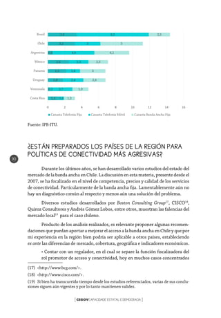 CEGOVCAPACIDADE ESTATAL E DEMOCRACIA[ ]
30
Fuente: IPB-ITU.
¿ESTÁN PREPARADOS LOS PAÍSES DE LA REGIÓN PARA
POLÍTICAS DE CONECTIVIDAD MÁS AGRESIVAS?
Durante los últimos años, se han desarrollado varios estudios del estado del
mercado de la banda ancha en Chile. La discusión en esta materia, presente desde el
2007, se ha focalizado en el nivel de competencia, precios y calidad de los servicios
de conectividad. Particularmente de la banda ancha fija. Lamentablemente aún no
hay un diagnóstico común al respecto y menos aún una solución del problema.
Diversos estudios desarrollados por Boston Consulting Group17
, CISCO18
,
Quiroz Consultores y Andrés Gómez Lobos, entre otros, muestran las falencias del
mercado local19
para el caso chileno.
Producto de los análisis realizados, es relevante proponer algunas recomen-
daciones que puedan aportar a mejorar el acceso a la banda ancha en Chile y que por
mi experiencia en la región bien podría ser aplicable a otros países, estableciendo
ex ante las diferencias de mercado, cobertura, geográfica e indicadores económicos.
• Contar con un regulador, en el cual se separe la función fiscalizadora del
rol promotor de acceso y conectividad, hoy en muchos casos concentrados
(17) <http://www.bcg.com/>.
(18) <http://www.cisco.com/>.
(19)  Si bien ha transcurrido tiempo desde los estudios referenciados, varias de sus conclu-
siones siguen aún vigentes y por lo tanto mantienen validez.
1,3
0,2
1,8
2,2
2,5
0,6
3,2
3,4
0,6
2,7
2,4
1,6
2,3
4,9
3
8,5
1,3
1,9
2,6
3
2,3
4,1
5
2,5
0 2 4 6 8 10 12 14 16
Costa Rica
Venezuela
Uruguay
Panamá
México
Argentina
Chile
Brasil
Canasta Telefonía Fija Canasta Telefonía Móvil Canasta Banda Ancha Fija
 