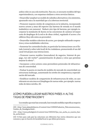 GOVERNANÇA DIGITAL
31
ambos roles en una sola institución. Para eso, es necesario modelos del tipo
superintendencia, con esquemas similares a otros servicios básicos.
• Desarrollar (ampliar) un modelo de subsidios alternativos a los existentes,
apuntando más a la masividad que a la cobertura territorial.
• Promover mayores niveles de competencia en la industria, incorporando
nuevos actores y áreas del espectro (las barreras de entrada en el mundo
inalámbrico son menores). Reducir otro tipo de barreras, por ejemplo in-
corporar la instalación de ductos en las concesiones de caminos (el mayor
costo de despliegue de la red es de obras civiles), regulando el acceso a los
edificios (hoy sólo entra un proveedor).
• Desarrollar modelos colectivos de acceso, por ejemplo utilizando coopera-
tivas y otras modalidades colectivas.
• Aumentar los contenidos locales, en particular las interacciones con el Es-
tado (central y sobre todo local) de los ciudadanos, promoviendo el uso del
canal virtual para esas interacciones.
• Promover nuevos modelos (innovadores) de negocios, Internet de pre-
pago, two side market20
, parametrización de planes y otros que permitan
mejorar la oferta21
.
• Incorporar a otros actores como proveedores potenciales de infraestruc-
tura de conectividad.
• Evaluar la puesta en marcha de modelos de mercado de conectividad con
estructuras multicapa, aumentando los niveles de competencia y especiali-
zación del mercado.
• Establecer modelos de compartición de infraestructura de redes, un caso
relevante en esta área es el despliegue de nuevas redes, por ejemplo: nuevas
redes de datos móviles, 4G.
¿CÓMO PUEDEN LLEGAR NUESTROS PAÍSES A ALTAS 	
TASAS DE PENETRACIÓN22
?
Losestadosquemáshanavanzado,hantomadomedidasespecíficasrespecto
(20) <http://www.alejandrobarros.cl/content/view/120658/Industria_Telecomunicaciones_
Cambio_de_Paradigma.html>.
(21) <http://www.polisdigital.cl/content/view/249224/Que_tan_ancha_es_nuestra_ban-
da_ancha.html>.
(22)  Si bien para cada país las soluciones son diferentes hay ciertos elementos que son
cumunes y que en función de larealidad local es que deben priorizarse.
 