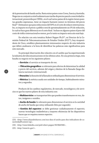 CEGOVCAPACIDADE ESTATAL E DEMOCRACIA[ ]
32
delapenetracióndebandaancha.BastamirarpaísescomoCorea,SueciayAustralia.
Negociarenconjuntoanivelsudamericanotarifasdepreciosparalaconectividadin-
ternacional, promovida por CEPAL, en el cual varios países de la región tienen pues-
tas grandes esperanzas, tiene un impacto bastante menor en términos del precio
final23
.Estimamosqueparareduccionesdel50%enelcostodeenlacesinternaciona-
les, su impacto en el precio a público será de aproximadamente un 5% de reducción,
lo cual no hace gran diferencia en el costo final. Incluso en algunos países el peso del
costo de tráfico internacional es menor, por lo tanto su impacto sería aún más bajo.
En relación con esta temática Robert Pepper Ph.D24
, ex Director de la Co-
misión Federal de Telecomunicaciones de Estados Unidos (FCC25
), hoy vicepresi-
dente de Cisco, establece planteamientos interesantes respecto de esta industria
que deben analizarse a la hora de identificar las palancas más significativas para
este mercado.
Su principal observación dice relación con el cambio que ha experimentado
la industria de telecomunicaciones en los últimos años. En una primera etapa, ésta
basaba su negocio en los siguientes pilares:
• Servicio: el servicio es transporte de voz.
• Ubicación geográfica: es relevante para efectos de determinar la calidad
y precio del servicio, además del origen y destino de la llamada (larga dis-
tancia nacional e internacional).
•Duración:laduracióndelallamadaesutilizadaparadimensionarelservicio.
• Métrica: la métrica usada son unidades de tiempo, habitualmente minu-
tos y segundos.
Producto de los cambios regulatorios, de mercado, tecnológicos y de servi-
cios es que los nuevos pilares de esta industria son:
• Multiservicio: se transportan bits que pueden transformarse en voz, da-
tos, imágenes o sonidos.
• Ancho de banda: lo relevante para dimensionar el servicio es la cantidad
de ancho de banda que estoy utilizando (bits por segundo).
• Gestión del espectro: se debe gestionar cuidadosamente el espectro;
nuevas tecnologías inalámbricas y mayores eficiencias de los dispositivos
hacen que se requiera menos espectro.
(23) <http://www.alejandrobarros.com/nos-dara-el-ancho-para-dos-indicadores-de-co-
nectividad#content-top>.
(24) <http://www.linkedin.com/pub/robert-pepper/30/6b8/846>.
(25) <http://www.fcc.gov/>.
 