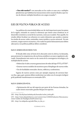 GOVERNANÇA DIGITAL
33
• Two side market26
: son mercados en los cuales se usan una o múltiples
plataformas que habilitan las transacciones entre usuarios finales y que tra-
tan de obtener múltiples beneficios con cargos cruzados27
.
EJES DE POLÍTICA PÚBLICA DE ACCESO
Las políticas de conectividad deben ser de vital importancia para los países
de la región, tomando en cuenta la relevancia que tienen estas temáticas en el
desarrollo económico y social de las naciones, como ya se analizó. Para aquello, los
estados deben focalizar sus esfuerzos en cuatro elementos que ayuden a mejorar
los niveles de acceso: redes, contenidos, marco jurídico y acceso universal. En este
contexto, surgen nuevos escenarios, a los cuales los países latinoamericanos deben
adecuarse y sus políticas públicas deben considerar.
NUEVA GENERACIÓN DE REDES FIJAS
El Estado debe estar al frente de la discusión entre la oferta y la demanda,
para promover la competencia y de esa forma establecer un marco regulatorio ade-
cuado. Generalmente este marco no da cuenta de la convergencia tecnológica y la
multiplicidad de actores.
• Deberá dar el salto a nuevas generaciones de redes del tipo FTTC y FTTH28
.
• Generar nuevos modelos de incentivos para el despliegue de nuevas redes.
• Uso de facilidades esenciales: ductos, edificios y condominios.
Ingreso de nuevos actores como por ejemplo empresas de servicios bási-
cos (luz, agua, gas), quienes deben modernizar sus redes con el concepto inteligent
grids pudiendo transformarse en eventuales ISP’s.
NUEVA GENERACIÓN MÓVIL
• Optimización del uso del espectro por parte de las Fuerzas Armadas, las
cuales tienen reservados grandes bloques de espectro.
(26) <http://faculty.haas.berkeley.edu/hermalin/rochet_tirole.pdf>.
(27) <http://www.alejandrobarros.com/content/view/120658/Industria-Telecomunica-
ciones-Cambio-de-Paradigma.html#content-top>.
(28) <http://en.wikipedia.org/wiki/Fiber_to_the_x>.
 