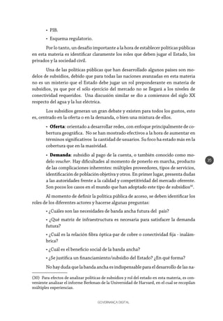 GOVERNANÇA DIGITAL
35
•	PIB.
•	 Esquema regulatorio.
Por lo tanto, un desafío importante a la hora de establecer políticas públicas
en esta materia es identificar claramente los roles que deben jugar el Estado, los
privados y la sociedad civil.
Una de las políticas públicas que han desarrollado algunos países son mo-
delos de subsidios, debido que para todas las naciones avanzadas en esta materia
no es un misterio que el Estado debe jugar un rol preponderante en materia de
subsidios, ya que por el sólo ejercicio del mercado no se llegará a los niveles de
conectividad requeridos. Una discusión similar se dio a comienzos del siglo XX
respecto del agua y la luz eléctrica.
Los subsidios generan un gran debate y existen para todos los gustos, esto
es, centrado en la oferta o en la demanda, o bien una mixtura de ellos.
•	 Oferta: orientado a desarrollar redes, con enfoque principalmente de co-
bertura geográfica. No se han mostrado efectivos a la hora de aumentar en
términos significativos la cantidad de usuarios. Su foco ha estado más en la
cobertura que en la masividad.
•	 Demanda: subsidio al pago de la cuenta, o también conocido como mo-
delo voucher. Hay dificultades al momento de ponerlo en marcha, producto
de las complicaciones inherentes: múltiples proveedores, tipos de servicios,
identificación de población objetiva y otros. En primer lugar, presenta dudas
a las autoridades frente a la calidad y competitividad del mercado oferente.
Son pocos los casos en el mundo que han adoptado este tipo de subsidios30
.
Al momento de definir la política pública de acceso, se deben identificar los
roles de los diferentes actores y hacerse algunas preguntas:
• ¿Cuáles son las necesidades de banda ancha futura del país?
• ¿Qué matriz de infraestructura es necesaria para satisfacer la demanda
futura?
• ¿Cuál es la relación fibra óptica-par de cobre o conectividad fija - inalám-
brica?
• ¿Cuál es el beneficio social de la banda ancha?
• ¿Se justifica un financiamiento/subsidio del Estado? ¿En qué forma?
No hay duda que la banda ancha es indispensable para el desarrollo de las na-
(30)  Para efectos de analizar políticas de subsidios y rol del estado en esta materia, es con-
veniente analizar el informe Berkman de la Universidad de Harvard, en el cual se recopilan
múltiples experiencias.
 