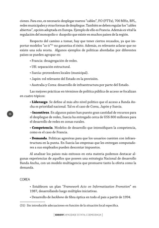 CEGOVCAPACIDADE ESTATAL E DEMOCRACIA[ ]
36
ciones. Para eso, es necesario desplegar nuevos “cables”, FO (FTTx), 700 MHz, BPL,
redesmunicipalesyotrasformasdedespliegue.Tambiénsedebenregularlos“cables
abiertos”, opción adoptada en Europa. Ejemplo de ello es Francia. Además es vital la
regulación del monopolio o duopolio que existe en muchos países de la región.
Respecto del camino a tomar, hay que tener ciertos recaudos, ya que im-
portar modelos “as is”31
no garantiza el éxito. Además, es relevante aclarar que no
existe una sola receta. Algunos ejemplos de políticas abordadas por diferentes
países se pueden agrupar en:
• Francia: desagregación de redes.
• UK: separación estructural.
• Suecia: proveedores locales (municipal).
• Japón: rol relevante del Estado en la provisión.
• Australia y Corea: desarrollo de infraestructura por parte del Estado.	
Las mejores prácticas en términos de política pública de acceso se focalizan
en cuatro tópicos:
• Liderazgo. Se define al más alto nivel político que el acceso a Banda An-
cha es prioridad nacional. Tal es el caso de Corea, Japón y Suecia.
• Incentivos. En algunos países han puesto gran cantidad de recursos para
el despliegue de redes, Suecia ha entregado cerca de US$ 800 millones para
el desarrollo de redes en zonas rurales.
• Competencia. Modelos de desarrollo que intensifiquen la competencia,
como es el caso de Francia.
• Demanda. Políticas agresivas para que los usuarios cuenten con infraes-
tructura en la punta. En Suecia las empresas que les entregan computado-
res a sus empleados pueden descontar impuestos.
Al analizar los países más exitosos en esta materia podemos destacar al-
gunas experiencias de aquellos que poseen una estrategia Nacional de desarrollo
Banda Ancha, con un modelo multiagencia que promueve tanto la oferta como la
demanda.
COREA
• Establecen un plan “Framework Acto on Informatization Promotion” en
1987, desarrollando luego múltiples iniciativas.
• Desarrollo de backbone de fibra óptica en todo el país a partir de 1994.
(31)  Sin introducirle adecuaciones en función de la situación local específica.
 