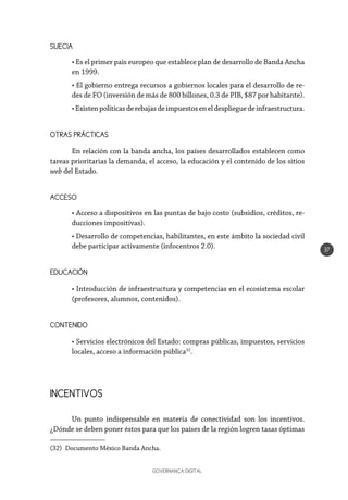 GOVERNANÇA DIGITAL
37
SUECIA
• Es el primer país europeo que establece plan de desarrollo de Banda Ancha
en 1999.
• El gobierno entrega recursos a gobiernos locales para el desarrollo de re-
des de FO (inversión de más de 800 billones, 0.3 de PIB, $87 por habitante).
•Existenpolíticasderebajasdeimpuestoseneldesplieguedeinfraestructura.
OTRAS PRÁCTICAS
En relación con la banda ancha, los países desarrollados establecen como
tareas prioritarias la demanda, el acceso, la educación y el contenido de los sitios
web del Estado.
ACCESO
• Acceso a dispositivos en las puntas de bajo costo (subsidios, créditos, re-
ducciones impositivas).
• Desarrollo de competencias, habilitantes, en este ámbito la sociedad civil
debe participar activamente (infocentros 2.0).
EDUCACIÓN
• Introducción de infraestructura y competencias en el ecosistema escolar
(profesores, alumnos, contenidos).
CONTENIDO
• Servicios electrónicos del Estado: compras públicas, impuestos, servicios
locales, acceso a información pública32
.
INCENTIVOS
Un punto indispensable en materia de conectividad son los incentivos.
¿Dónde se deben poner éstos para que los países de la región logren tasas óptimas
(32)  Documento México Banda Ancha.
 