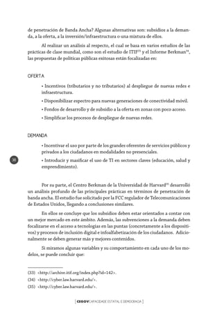 CEGOVCAPACIDADE ESTATAL E DEMOCRACIA[ ]
38
de penetración de Banda Ancha? Algunas alternativas son: subsidios a la deman-
da, a la oferta, a la inversión/infraestructura o una mixtura de ellos.
Al realizar un análisis al respecto, el cual se basa en varios estudios de las
prácticas de clase mundial, como son el estudio de ITIF33
y el Informe Berkman34
,
las propuestas de políticas públicas exitosas están focalizadas en:
OFERTA
• Incentivos (tributarios y no tributarios) al despliegue de nuevas redes e
infraestructura.
• Disponibilizar espectro para nuevas generaciones de conectividad móvil.
• Fondos de desarrollo y de subsidio a la oferta en zonas con poco acceso.
• Simplificar los procesos de despliegue de nuevas redes.
DEMANDA
• Incentivar el uso por parte de los grandes oferentes de servicios públicos y
privados a los ciudadanos en modalidades no presenciales.
• Introducir y masificar el uso de TI en sectores claves (educación, salud y
emprendimiento).
Por su parte, el Centro Berkman de la Universidad de Harvard35
desarrolló
un análisis profundo de las principales prácticas en términos de penetración de
banda ancha. El estudio fue solicitado por la FCC regulador de Telecomunicaciones
de Estados Unidos, llegando a conclusiones similares.
En ellos se concluye que los subsidios deben estar orientados a contar con
un mejor mercado en este ámbito. Además, las subvenciones a la demanda deben
focalizarse en el acceso a tecnologías en las puntas (concretamente a los dispositi-
vos) y procesos de inclusión digital e infoalfabetización de los ciudadanos. Adicio-
nalmente se deben generar más y mejores contenidos.
Si miramos algunas variables y su comportamiento en cada uno de los mo-
delos, se puede concluir que:
(33) <http://archive.itif.org/index.php?id=142>.
(34) <http://cyber.law.harvard.edu/>.
(35) <http://cyber.law.harvard.edu/>.
 