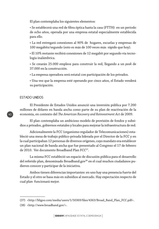 CEGOVCAPACIDADE ESTATAL E DEMOCRACIA[ ]
40
El plan contemplaba los siguientes elementos:
• Se establecerá una red de fibra óptica hasta la casa (FTTH) en un período
de ocho años, operada por una empresa estatal especialmente establecida
para ello.
• La red entregará conexiones al 90% de hogares, escuelas y empresas de
100 megabits/segundo (esto es más de 100 veces más rápido que hoy).
• El 10% restante recibirá conexiones de 12 megabit por segundo vía tecno-
logía inalámbrica.
• Se crearán 25.000 empleos para construir la red, llegando a un peak de
37.000 en la construcción.
• La empresa operadora será estatal con participación de los privados.
• Una vez que la empresa esté operando por cinco años, el Estado venderá
su participación.
ESTADO UNIDOS
El Presidente de Estados Unidos anunció una inversión pública por 7.200
millones de dólares en banda ancha como parte de su plan de reactivación de la
economía, en contexto del The American Recovery and Reinvestment Act de 2009.
El plan contemplaba un ambicioso modelo de provisión de fondos y subsi-
dios a privados, gobiernos estatales y locales para mejorar la infraestructura de red.
Adicionalmente la FCC (organismo regulador de Telecomunicaciones) esta-
bleció una mesa de trabajo público-privada liderada por el Director de la FCC y en
la cual participaban 12 personas de diversos orígenes, cuyo mandato era establecer
un plan nacional de banda ancha que fue presentado al Congreso el 17 de febrero
de 2010. Ver documento Broadband Plan FCC37
.
La misma FCC estableció un espacio de discusión pública para el desarrollo
del referido plan, denominado Broadband.gov38
en el cual muchos ciudadanos pu-
dieron conocer y participar de la iniciativa.
Ambos tienen diferencias importantes: en uno hay una presencia fuerte del
Estado y el otro se basa más en subsidios al mercado. Hay expectación respecto de
cual plan funcionará mejor.
(37) <http://bligoo.com/media/users/1/50369/files/4363/Broad_Band_Plan_FCC.pdf>.
(38) <http://www.broadband.gov/>.
 