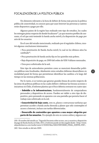 GOVERNANÇA DIGITAL
41
FOCALIZACIÓN DE LA POLÍTICA PÚBLICA
Un elemento relevante a la hora de definir de forma más precisa la política
pública de conectividad, es conocer para qué usan Internet las personas y cuántos
están dispuestos a pagar por ello.
Algunos países de la región han realizado este tipo de estudios, los cuales
les entregan pistas respecto de donde focalizarse39
, ya que muestra perfiles de con-
sumo, el rol que está teniendo la banda ancha móvil y la disposición de pago por
arte de los usuarios.
En el caso del estudio mencionado, realizado por el regulador chileno, mos-
tró algunas conclusiones interesantes:
• Poca penetración de Banda Ancha móvil, lo cual en los últimos años ha
cambiado40
.
• Poca penetración de banda ancha fija en los quintiles más pobres.
• Baja disposición de pago, en 2009 del orden de US$ 9 dólares mensuales.
• Usos poco sofisticados de la web.
Este tipo de antecedentes permiten como se mencionó desarrollar políti-
cas públicas más focalizadas, idealmente estos estudios debieran desarrollarse en
modalidad panel de forma que permitieran identificar las cambios a lo largo del
tiempo en las mismas poblaciones.
Por lo tanto, si se tuviera que generar grandes líneas de acción respecto de
las áreas de políticas públicas en las cuales definir o delinear las futuras acciones o
iniciativas en Chile, el informe plantea que el foco debería centrarse en cuatro ejes:
• Subsidio a la infraestructura, fundamentalmente de computadores
personales y dispositivos de acceso. Pueden ser tablet u otro tipo de dis-
positivo, pero pensando en aparatos con una pantalla que permita hacer el
trabajo más sofisticado en la red.
• Conectividad de bajo costo, esto es, planes o estructuras tarifarias que
permitan acceder a banda ancha desnuda y planes que sólo contemplen el
acceso a Internet, incluso con tarifas diferenciadas.
• Desarrollo de contenidos que apunten a una mayor adopción por
parte de los usuarios. Un ejemplo de esto es cursos online y algunos ser-
(39)  El nombre del estudio es: “Segunda Encuesta sobre acceso, uso y usuarios y disposición
depagodeBandaAnchaenChile,2011,elinformepuedeserdescargadodesde:<http://www.
alejandrobarros.com/media/users/1/50369/files/4363/INFORME_FINAL_SUBTEL.PDF>.
(40)  Este estudio es del año 2009.
 