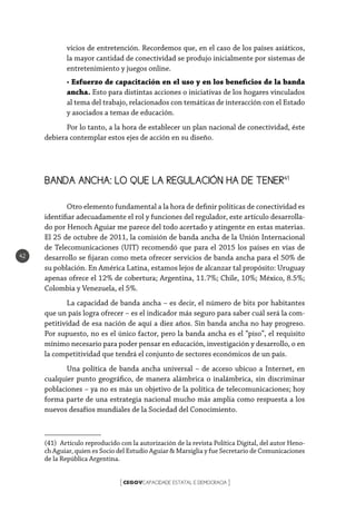 CEGOVCAPACIDADE ESTATAL E DEMOCRACIA[ ]
42
vicios de entretención. Recordemos que, en el caso de los países asiáticos,
la mayor cantidad de conectividad se produjo inicialmente por sistemas de
entretenimiento y juegos online.
• Esfuerzo de capacitación en el uso y en los beneficios de la banda
ancha. Esto para distintas acciones o iniciativas de los hogares vinculados
al tema del trabajo, relacionados con temáticas de interacción con el Estado
y asociados a temas de educación.
Por lo tanto, a la hora de establecer un plan nacional de conectividad, éste
debiera contemplar estos ejes de acción en su diseño.
BANDA ANCHA: LO QUE LA REGULACIÓN HA DE TENER41
Otro elemento fundamental a la hora de definir políticas de conectividad es
identifiar adecuadamente el rol y funciones del regulador, este artículo desarrolla-
do por Henoch Aguiar me parece del todo acertado y atingente en estas materias.
El 25 de octubre de 2011, la comisión de banda ancha de la Unión Internacional
de Telecomunicaciones (UIT) recomendó que para el 2015 los países en vías de
desarrollo se fijaran como meta ofrecer servicios de banda ancha para el 50% de
su población. En América Latina, estamos lejos de alcanzar tal propósito: Uruguay
apenas ofrece el 12% de cobertura; Argentina, 11.7%; Chile, 10%; México, 8.5%;
Colombia y Venezuela, el 5%.
La capacidad de banda ancha – es decir, el número de bits por habitantes
que un país logra ofrecer – es el indicador más seguro para saber cuál será la com-
petitividad de esa nación de aquí a diez años. Sin banda ancha no hay progreso.
Por supuesto, no es el único factor, pero la banda ancha es el “piso”, el requisito
mínimo necesario para poder pensar en educación, investigación y desarrollo, o en
la competitividad que tendrá el conjunto de sectores económicos de un país.
Una política de banda ancha universal – de acceso ubicuo a Internet, en
cualquier punto geográfico, de manera alámbrica o inalámbrica, sin discriminar
poblaciones – ya no es más un objetivo de la política de telecomunicaciones; hoy
forma parte de una estrategia nacional mucho más amplia como respuesta a los
nuevos desafíos mundiales de la Sociedad del Conocimiento.
(41)  Artículo reproducido con la autorización de la revista Política Digital, del autor Heno-
ch Aguiar, quien es Socio del Estudio Aguiar & Marsiglia y fue Secretario de Comunicaciones
de la República Argentina.
 