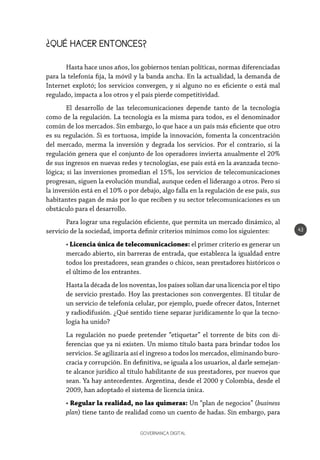 GOVERNANÇA DIGITAL
43
¿QUÉ HACER ENTONCES?
Hasta hace unos años, los gobiernos tenían políticas, normas diferenciadas
para la telefonía fija, la móvil y la banda ancha. En la actualidad, la demanda de
Internet explotó; los servicios convergen, y si alguno no es eficiente o está mal
regulado, impacta a los otros y el país pierde competitividad.
El desarrollo de las telecomunicaciones depende tanto de la tecnología
como de la regulación. La tecnología es la misma para todos, es el denominador
común de los mercados. Sin embargo, lo que hace a un país más eficiente que otro
es su regulación. Si es tortuosa, impide la innovación, fomenta la concentración
del mercado, merma la inversión y degrada los servicios. Por el contrario, si la
regulación genera que el conjunto de los operadores invierta anualmente el 20%
de sus ingresos en nuevas redes y tecnologías, ese país está en la avanzada tecno-
lógica; si las inversiones promedian el 15%, los servicios de telecomunicaciones
progresan, siguen la evolución mundial, aunque ceden el liderazgo a otros. Pero si
la inversión está en el 10% o por debajo, algo falla en la regulación de ese país, sus
habitantes pagan de más por lo que reciben y su sector telecomunicaciones es un
obstáculo para el desarrollo.
Para lograr una regulación eficiente, que permita un mercado dinámico, al
servicio de la sociedad, importa definir criterios mínimos como los siguientes:
• Licencia única de telecomunicaciones: el primer criterio es generar un
mercado abierto, sin barreras de entrada, que establezca la igualdad entre
todos los prestadores, sean grandes o chicos, sean prestadores históricos o
el último de los entrantes.
Hasta la década de los noventas, los países solían dar una licencia por el tipo
de servicio prestado. Hoy las prestaciones son convergentes. El titular de
un servicio de telefonía celular, por ejemplo, puede ofrecer datos, Internet
y radiodifusión. ¿Qué sentido tiene separar jurídicamente lo que la tecno-
logía ha unido?
La regulación no puede pretender “etiquetar” el torrente de bits con di-
ferencias que ya ni existen. Un mismo título basta para brindar todos los
servicios. Se agilizaría así el ingreso a todos los mercados, eliminando buro-
cracia y corrupción. En definitiva, se iguala a los usuarios, al darle semejan-
te alcance jurídico al título habilitante de sus prestadores, por nuevos que
sean. Ya hay antecedentes. Argentina, desde el 2000 y Colombia, desde el
2009, han adoptado el sistema de licencia única.
• Regular la realidad, no las quimeras: Un “plan de negocios” (business
plan) tiene tanto de realidad como un cuento de hadas. Sin embargo, para
 