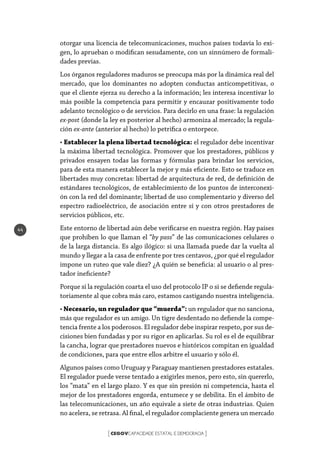 CEGOVCAPACIDADE ESTATAL E DEMOCRACIA[ ]
44
otorgar una licencia de telecomunicaciones, muchos países todavía lo exi-
gen, lo aprueban o modifican sesudamente, con un sinnúmero de formali-
dades previas.
Los órganos reguladores maduros se preocupa más por la dinámica real del
mercado, que los dominantes no adopten conductas anticompetitivas, o
que el cliente ejerza su derecho a la información; les interesa incentivar lo
más posible la competencia para permitir y encauzar positivamente todo
adelanto tecnológico o de servicios. Para decirlo en una frase: la regulación
ex-post (donde la ley es posterior al hecho) armoniza al mercado; la regula-
ción ex-ante (anterior al hecho) lo petrifica o entorpece.
• Establecer la plena libertad tecnológica: el regulador debe incentivar
la máxima libertad tecnológica. Promover que los prestadores, públicos y
privados ensayen todas las formas y fórmulas para brindar los servicios,
para de esta manera establecer la mejor y más eficiente. Esto se traduce en
libertades muy concretas: libertad de arquitectura de red, de definición de
estándares tecnológicos, de establecimiento de los puntos de interconexi-
ón con la red del dominante; libertad de uso complementario y diverso del
espectro radioeléctrico, de asociación entre sí y con otros prestadores de
servicios públicos, etc.
Este entorno de libertad aún debe verificarse en nuestra región. Hay países
que prohíben lo que llaman el “by pass” de las comunicaciones celulares o
de la larga distancia. Es algo ilógico: si una llamada puede dar la vuelta al
mundo y llegar a la casa de enfrente por tres centavos, ¿por qué el regulador
impone un ruteo que vale diez? ¿A quién se beneficia: al usuario o al pres-
tador ineficiente?
Porque si la regulación coarta el uso del protocolo IP o si se defiende regula-
toriamente al que cobra más caro, estamos castigando nuestra inteligencia.
• Necesario, un regulador que “muerda”: un regulador que no sanciona,
más que regulador es un amigo. Un tigre desdentado no defiende la compe-
tencia frente a los poderosos. El regulador debe inspirar respeto, por sus de-
cisiones bien fundadas y por su rigor en aplicarlas. Su rol es el de equilibrar
la cancha, lograr que prestadores nuevos e históricos compitan en igualdad
de condiciones, para que entre ellos arbitre el usuario y sólo él.
Algunos países como Uruguay y Paraguay mantienen prestadores estatales.
El regulador puede verse tentado a exigirles menos, pero esto, sin quererlo,
los “mata” en el largo plazo. Y es que sin presión ni competencia, hasta el
mejor de los prestadores engorda, entumece y se debilita. En el ámbito de
las telecomunicaciones, un año equivale a siete de otras industrias. Quien
no acelera, se retrasa. Al final, el regulador complaciente genera un mercado
 