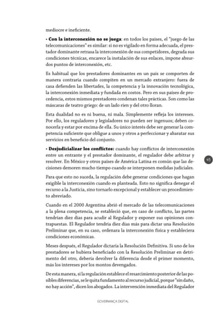 GOVERNANÇA DIGITAL
45
mediocre e ineficiente.
• Con la interconexión no se juega: en todos los países, el “juego de las
telecomunicaciones” es similar: si no es vigilado en forma adecuada, el pres-
tador dominante retrasa la interconexión de sus competidores, degrada sus
condiciones técnicas, encarece la instalación de sus enlaces, impone absur-
dos puntos de interconexión, etc.
Es habitual que los prestadores dominantes en un país se comporten de
manera contraria cuando compiten en un mercado extranjero: fuera de
casa defienden las libertades, la competencia y la innovación tecnológica,
la interconexión inmediata y fundada en costos. Pero en sus países de pro-
cedencia, estos mismos prestadores condenan tales prácticas. Son como las
máscaras de teatro griego: de un lado ríen y del otro lloran.
Esta dualidad no es ni buena, ni mala. Simplemente refleja los intereses.
Por ello, los reguladores y legisladores no pueden ser ingenuos; deben co-
nocerla y estar por encima de ella. Su único interés debe ser generar la com-
petencia suficiente que obligue a unos y otros a perfeccionar y abaratar sus
servicios en beneficio del conjunto.
• Desjudicializar los conflictos: cuando hay conflictos de interconexión
entre un entrante y el prestador dominante, el regulador debe arbitrar y
resolver. En México y otros países de América Latina es común que las de-
cisiones demoren mucho tiempo cuando se interponen medidas judiciales.
Para que esto no suceda, la regulación debe generar condiciones que hagan
exigible la interconexión cuando es planteada. Esto no significa denegar el
recurso a la Justicia, sino tornarlo excepcional y establecer un procedimien-
to abreviado.
Cuando en el 2000 Argentina abrió el mercado de las telecomunicaciones
a la plena competencia, se estableció que, en caso de conflicto, las partes
tendrían diez días para acudir al Regulador y exponer sus opiniones con-
trapuestas. El Regulador tendría diez días más para dictar una Resolución
Preliminar que, en su caso, ordenara la interconexión física y estableciera
condiciones económicas.
Meses después, el Regulador dictaría la Resolución Definitiva. Si uno de los
prestadores se hubiera beneficiado con la Resolución Preliminar en detri-
mento del otro, debería devolver la diferencia desde el primer momento,
más los intereses por los montos devengados.
Deestamanera,silaregulaciónestableceelresarcimientoposteriordelaspo-
siblesdiferencias,selequitafundamentoalrecursojudicial,porque“sindaño,
no hay acción”, dicen los abogados. La intervención inmediata del Regulador
 