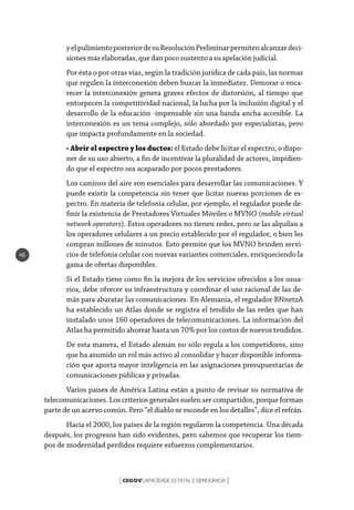 CEGOVCAPACIDADE ESTATAL E DEMOCRACIA[ ]
46
yelpulimientoposteriordesuResoluciónPreliminarpermitenalcanzardeci-
sionesmáselaboradas, que danpocosustentoasu apelaciónjudicial.
Por ésta o por otras vías, según la tradición jurídica de cada país, las normas
que regulen la interconexión deben buscar la inmediatez. Demorar o enca-
recer la interconexión genera graves efectos de distorsión, al tiempo que
entorpecen la competitividad nacional, la lucha por la inclusión digital y el
desarrollo de la educación -impensable sin una banda ancha accesible. La
interconexión es un tema complejo, sólo abordado por especialistas, pero
que impacta profundamente en la sociedad.
• Abrir el espectro y los ductos: el Estado debe licitar el espectro, o dispo-
ner de su uso abierto, a fin de incentivar la pluralidad de actores, impidien-
do que el espectro sea acaparado por pocos prestadores.
Los caminos del aire son esenciales para desarrollar las comunicaciones. Y
puede existir la competencia sin tener que licitar nuevas porciones de es-
pectro. En materia de telefonía celular, por ejemplo, el regulador puede de-
finir la existencia de Prestadores Virtuales Móviles o MVNO (mobile virtual
network operators). Estos operadores no tienen redes, pero se las alquilan a
los operadores celulares a un precio establecido por el regulador, o bien les
compran millones de minutos. Esto permite que los MVNO brinden servi-
cios de telefonía celular con nuevas variantes comerciales, enriqueciendo la
gama de ofertas disponibles.
Si el Estado tiene como fin la mejora de los servicios ofrecidos a los usua-
rios, debe ofrecer su infraestructura y coordinar el uso racional de las de-
más para abaratar las comunicaciones. En Alemania, el regulador BNnetzA
ha establecido un Atlas donde se registra el tendido de las redes que han
instalado unos 160 operadores de telecomunicaciones. La información del
Atlas ha permitido ahorrar hasta un 70% por los costos de nuevos tendidos.
De esta manera, el Estado alemán no sólo regula a los competidores, sino
que ha asumido un rol más activo al consolidar y hacer disponible informa-
ción que aporta mayor inteligencia en las asignaciones presupuestarias de
comunicaciones públicas y privadas.
Varios países de América Latina están a punto de revisar su normativa de
telecomunicaciones. Los criterios generales suelen ser compartidos, porque forman
parte de un acervo común. Pero “el diablo se esconde en los detalles”, dice el refrán.
Hacia el 2000, los países de la región regularon la competencia. Una década
después, los progresos han sido evidentes, pero sabemos que recuperar los tiem-
pos de modernidad perdidos requiere esfuerzos complementarios.
 