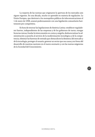 GOVERNANÇA DIGITAL
47
La mayoría de las normas que originaron la apertura de los mercados aún
siguen vigentes. En una década, mucho se aprendió en materia de regulación. La
Unión Europea, que destronó a los monopolios públicos de telecomunicaciones el
1 de enero de 1998, avanzó poderosamente con una legislación comunitaria fuer-
temente pro-competitiva.
Es hora de renovar las legislaciones de América Latina: establecer regulado-
res fuertes, independientes de las empresas y de los gobiernos de turno; otorgar
licencias únicas; fundar la interconexión en costos y exigirla; desburocratizar la ad-
ministración y ponerla al servicio de la modernización tecnológica y de la compe-
tencia; eliminar las barreras de entrada que obstaculicen la dinámica del mercado y
de la tecnología; proteger al usuario; generar un sector que sea causa y no freno del
desarrollo de nuestras naciones en el nuevo escenario y con las nuevas exigencias
de la Sociedad del Conocimiento.
 
