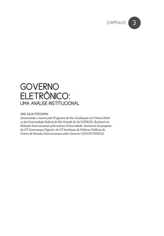 GOVERNO
ELETRÔNICO:
UMA ANÁLISE INSTITUCIONAL
3
ANA JÚLIA POSSAMAI
Doutoranda e mestre pelo Programa de Pós-Graduação em Ciência Políti-
ca da Universidade Federal do Rio Grande do Sul (UFRGS). Bacharel em
Relações Internacionais pela mesma Universidade. Assistente de pesquisa
do GT Governança Digital e do GT Avaliação de Políticas Públicas do
Centro de Estudos Internacionais sobre Governo (CEGOV/UFRGS).
[CAPÍTULO]
 