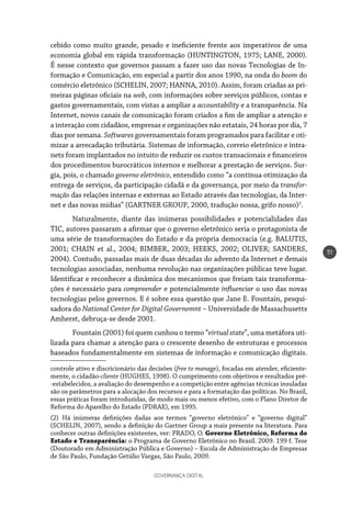 GOVERNANÇA DIGITAL
51
cebido como muito grande, pesado e ineficiente frente aos imperativos de uma
economia global em rápida transformação (HUNTINGTON, 1975; LANE, 2000).
É nesse contexto que governos passam a fazer uso das novas Tecnologias de In-
formação e Comunicação, em especial a partir dos anos 1990, na onda do boom do
comércio eletrônico (SCHELIN, 2007; HANNA, 2010). Assim, foram criadas as pri-
meiras páginas oficiais na web, com informações sobre serviços públicos, contas e
gastos governamentais, com vistas a ampliar a accountability e a transparência. Na
Internet, novos canais de comunicação foram criados a fim de ampliar a atenção e
a interação com cidadãos, empresas e organizações não estatais, 24 horas por dia, 7
dias por semana. Softwares governamentais foram programados para facilitar e oti-
mizar a arrecadação tributária. Sistemas de informação, correio eletrônico e intra-
nets foram implantados no intuito de reduzir os custos transacionais e financeiros
dos procedimentos burocráticos internos e melhorar a prestação de serviços. Sur-
gia, pois, o chamado governo eletrônico, entendido como “a contínua otimização da
entrega de serviços, da participação cidadã e da governança, por meio da transfor-
mação das relações internas e externas ao Estado através das tecnologias, da Inter-
net e das novas mídias” (GARTNER GROUP, 2000, tradução nossa, grifo nosso)2
.
Naturalmente, diante das inúmeras possibilidades e potencialidades das
TIC, autores passaram a afirmar que o governo eletrônico seria o protagonista de
uma série de transformações do Estado e da própria democracia (e.g. BALUTIS,
2001; CHAIN et al., 2004; BIMBER, 2003; HEEKS, 2002; OLIVER; SANDERS,
2004). Contudo, passadas mais de duas décadas do advento da Internet e demais
tecnologias associadas, nenhuma revolução nas organizações públicas teve lugar.
Identificar e reconhecer a dinâmica dos mecanismos que freiam tais transforma-
ções é necessário para compreender e potencialmente influenciar o uso das novas
tecnologias pelos governos. E é sobre essa questão que Jane E. Fountain, pesqui-
sadora do National Center for Digital Governemnt – Universidade de Massachusetts
Amherst, debruça-se desde 2001.
Fountain (2001) foi quem cunhou o termo “virtual state”, uma metáfora uti-
lizada para chamar a atenção para o crescente desenho de estruturas e processos
baseados fundamentalmente em sistemas de informação e comunicação digitais.
controle ativo e discricionário das decisões (free to manage), focadas em atender, eficiente-
mente, o cidadão-cliente (HUGHES, 1998). O cumprimento com objetivos e resultados pré-
-estabelecidos, a avaliação do desempenho e a competição entre agências técnicas insuladas
são os parâmetros para a alocação dos recursos e para a formatação das políticas. No Brasil,
essas práticas foram introduzidas, de modo mais ou menos efetivo, com o Plano Diretor de
Reforma do Aparelho do Estado (PDRAE), em 1995.
(2) Há inúmeras definições dadas aos termos “governo eletrônico” e “governo digital”
(SCHELIN, 2007), sendo a definição do Gartner Group a mais presente na literatura. Para
conhecer outras definições existentes, ver: PRADO, O. Governo Eletrônico, Reforma do
Estado e Transparência: o Programa de Governo Eletrônico no Brasil. 2009. 199 f. Tese
(Doutorado em Administração Pública e Governo) – Escola de Administração de Empresas
de São Paulo, Fundação Getúlio Vargas, São Paulo, 2009.
 