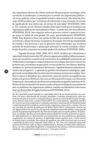 CEGOVCAPACIDADE ESTATAL E DEMOCRACIA[ ]
52
Sua importância decorre dos efeitos potenciais dessas próprias tecnologias sobre
a produção, a coordenação, a comunicação e o controle nas organizações públicas –
em outras palavras, sobre a capacidade estatal e a democracia3
. Não obstante, Fou-
ntain (2006) pondera que “a revolução da informação é uma revolução em termos
de significado de seus efeitos não em termos de velocidade” (FOUNTAIN, 2006,
p. 151, tradução nossa). Mesmo a simples observação revela que as mudanças nas
organizações públicas são marcadamente lentas – e, neste caso, não seria diferente
(FOUNTAIN, 2014). Seus impactos sobre os governos custam a aparecer no tem-
po, quiçá na ordem de uma geração (25 anos, aproximadamente) (FOUNTAIN,
2006). Essa dinâmica é fruto não apenas da falta de mecanismos de mercado que
incentivem a adoção de formas competitivas de atuação. Decorre da complexidade
das tarefas e dos processos a que os governos estão submetidos, que envolvem
questões de orçamentação e apropriação, prestação de contas, jurisdição e distri-
buição de poder, a imprimir um padrão gradual de mudança (FOUNTAIN, 2006).
Segundo Fountain (2001, 2006, 2011, 2014), modelos que sobrestimam a
capacidadetransformativadasTICsobreasorganizaçõespúblicasfalhamjustamen-
te em não reconhecer a existência de mecanismos de estabilidade institucional, que
condicionamerestringemosimpactosdasnovastecnologias.Esseerroécomumaos
governos que, na tentativa de parecerem-se mais modernos, inovadores e flexíveis,
acreditamno“potencialsemlimites”daInternet–hipérbolebastanteutilizadanali-
teratura de management – e apostam em grandes investimentos tecnológicos, negli-
genciando as interdependências existentes em sistemas sociotécnicos amplos. Tam-
bém é comum às disciplinas que subestimam o peso de variáveis sociopolíticas nos
projetos de governo eletrônico, tais como as Ciências da Informação e as Ciências da
Computação,dominadasporprofissionaissocializadosnasgrandesindústriasdeTI.
Muitosdessesestudos buscamapenas vendersoluçõestecnológicascomopanaceias
para os problemas das organizações públicas, tratadas em laboratório como meras
start-ups desprovidas de legado institucional (FOUNTAIN, 2011).
(3) Por capacidade estatal entende-se a capacidade efetiva de um Estado penetrar na socie-
dade e al¬terar a distribuição de recursos, atividades e conexões interpessoais, tanto por
meio da extração de recursos e exação de tributos, quanto por meio do provimento de segu-
rança, direitos, bem-estar e justiça (TILLY, 2007). Em outras palavras, capacidade estatal é
um conceito que busca expressar as condições materiais e imateriais de um Estado formular
e implementar políticas públicas, promovendo a segurança, o bem-estar e a justiça. Por sua
vez, partindo do conceito de poliarquia de Robert Dahl (1997), a democracia consiste em
um regime político em que há um alto grau de competição pelo poder político e uma grande
parcela da população participando das decisões tomadas por esse poder político. Na poliar-
quia, os cidadãos são detentores de plenas oportunidades de formular preferências; expres-
sar individualmente ou coletivamente suas preferências; ter suas preferências igualmente
consideradas na conduta do governo. A capacidade estatal expressa, pois, a força relativa
do Estado ante a sociedade; uma relação de equilíbrio, que pode favorecer mais ou menos
a qualidade da democracia. Segundo Cepik (2005, p. 78), “sem uma adequada capacidade
institucional de fazer valer as regras e implementar as decisões tomadas pelos sujeitos po-
líticos, ou sem a capacidade de garantir o cumprimento dos direitos e deveres associados à
cidadania, um regime democrático torna-se [...] ‘um pacto suicida’”.
 