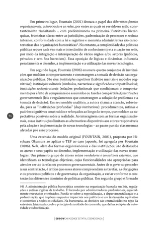 CEGOVCAPACIDADE ESTATAL E DEMOCRACIA[ ]
54
Em primeiro lugar, Fountain (2001) destaca o papel das diferentes formas
organizacionais, a burocracia e as redes, por entre as quais os servidores estão cons-
tantemente transitando – com predominância na primeira. Estruturas hierár-
quicas, fronteiras claras entre as jurisdições, padronização de processos e rotinas
internos, conformidade com a lei e registros e memória administrativa são carac-
terísticas das organizações burocráticas4
. No entanto, a complexidade das políticas
públicas requer cada vez mais o intercâmbio de conhecimento e a atuação em rede,
por meio da integração e interoperação de vários órgãos e/ou setores (públicos,
privados e sem fins lucrativos). Essa oposição de lógicas e dinâmicas influencia
pesadamente o desenho, a implementação e a utilização das novas tecnologias.
Em segundo lugar, Fountain (2006) enumera quatro conjuntos de institui-
ções que moldam o comportamento e constrangem a tomada de decisão nas orga-
nizações públicas. São eles: instituições cognitivas (hábitos mentais e modelos cog-
nitivos); instituições culturais (símbolos, narrativas e significados compartilhados);
instituições socioestruturais (relações profissionais que condicionam o comporta-
mento por efeito de compromissos assumidos ou tarefas compartidas); instituições
governamentais (leis e regulamentos que constrangem a solução de problemas e a
tomada de decisão). Em seu modelo analítico, a autora chama a atenção, sobretu-
do, para as “instituições profundas” (deep institutions): procedimentos, rotinas e
padrões cognitivos construídos e reforçados ao longo do tempo, que moldam as ex-
pectativas possíveis sobre a realidade. Ao interagirem com as formas organizacio-
nais, essas instituições limitam as alternativas disponíveis aos atores responsáveis
pela adoção e implementação de novas tecnologias – ao passo que são elas mesmas
afetadas por esse processo.
Uma extensão do modelo original (FOUNTAIN, 2001), proposta por Hi-
rokazu Okumura ao aplicar o TEF ao caso japonês, foi agregada por Fountain
(2006). Nela, além das formas organizacionais e das instituições, são destacados
os atores e seus papéis no desenho, implementação e utilização das novas tecno-
logias. Um primeiro grupo de atores reúne vendedores e consultores externos, que
identificam as tecnologias objetivas, cujas funcionalidades são apropriadas para
atender certas tarefas ou processos governamentais. Antes de o governo proceder
à sua contratação, é crítico que esses atores compreendam as tarefas, as obrigações
e os processos políticos e de governança da organização, a variar conforme o con-
texto dos diferentes domínios de políticas públicas. Um segundo grupo é formado
(4)  A administração pública burocrática consiste na organização baseada em leis, regula-
ções e rotinas rígidas de trabalho. É formada por administradores profissionais, especial-
mente recrutados e treinados. Funda-se sobre a especialização, a departamentalização e a
padronização, que impõem respostas imparciais aos políticos e um tratamento equitativo
e isonômico a todos os cidadãos. Na burocracia, as decisões são centralizadas no topo da
estrutura hierárquica, sob o princípio da unidade de comando, que define relações de auto-
ridade e subordinação.
 