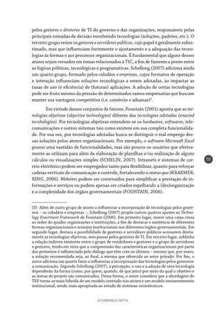 GOVERNANÇA DIGITAL
55
pelos gestores e diretores de TI do governo e das organizações, responsáveis pelas
principais tomadas de decisão envolvendo tecnologias (soluções, padrões, etc.). O
terceiro grupo reúne os gestores e servidores públicos, cujo papel é geralmente subes-
timado, mas que influenciam fortemente o ajustamento e a adequação das tecno-
logias às formas e aos processos organizacionais. É fundamental que alguns desses
atores sejam versados em temas relacionados à TIC, a fim de fazerem a ponte entre
as lógicas políticas, tecnológicas e programáticas. Schellong (2007) adiciona ainda
um quarto grupo, formado pelos cidadãos e empresas, cujos formatos de operação
e interação influenciam soluções tecnológicas a serem adotadas, ao impactar as
taxas de uso (e eficiência) de (futuras) aplicações. A adoção de certas tecnologias
pode ser fruto mesmo da pressão de determinados ramos empresarias que buscam
manter sua vantagem competitiva (i.e. comércio e aduanas)5
.
Em virtude desses conjuntos de fatores, Fountain (2001) aponta que as tec-
nologias objetivas (objective technologies) diferem das tecnologias adotadas (enacted
tecnhologies). Por tecnologias objetivas entendem-se os hardwares, softwares, tele-
comunicações e outros sistemas tais como existem em sua completa funcionalida-
de. Por sua vez, por tecnologias adotadas busca-se distinguir o real emprego des-
sas soluções pelos atores organizacionais. Por exemplo, o software Microsoft Excel
possui uma vastidão de funcionalidades, mas são poucos os usuários que efetiva-
mente as utilizam para além da elaboração de planilhas e/ou realização de alguns
cálculos ou visualizações simples (SCHELIN, 2007). Intranets e sistemas de cor-
reio eletrônico podem ser empregados tanto para flexibilizar, quanto para reforçar
cadeias verticais de comunicação e controle, fortalecendo o status quo (KRAEMER;
KING, 2006). Websites podem ser construídos para simplificar a prestação de in-
formações e serviços ou podem apenas ser criados espelhando a (des)organização
e a complexidade dos órgãos governamentais (FOUNTAIN, 2006).
(5)  Além de outro grupo de atores a influenciar a incorporação de tecnologias pelos gover-
nos – os cidadãos e empresas –, Schellong (2007) propõe outros quatros ajustes ao Techno-
logy Enactment Framework de Fountain (2006). Em primeiro lugar, insere uma caixa cinza
ao redor do quadro organizações e instituições, a fim de destacar e existência de diferentes
formas organizacionais e arranjos institucionais nos diferentes órgãos governamentais. Em
segundo lugar, destaca a possibilidade de gestores e servidores públicos acessarem direta-
mente as tecnologias objetivas, sem passar pelos gestores de TI. Em terceiro lugar, sublinha
a relação indireta existente entre o grupo de vendedores e gestores e o grupo de servidores
e gestores, tendo em vista que a compreensão das características organizacionais por parte
dos primeiros é influenciada pelo diálogo que têm com os últimos – mesmo que, por vezes,
a solução recomendada seja, ao final, a mesma que oferecida ao setor privado. Por fim, o
autor adiciona um quarto fator a influenciar a incorporação das tecnologias pelos governos:
a comunicação. Segundo Schellong (2007), a percepção, o uso e a adoção de uma tecnologia
dependerão da forma (como, por quem, quando, de que jeito) por meio da qual o objetivo e
as metas do projeto são comunicados. Dessa forma, o autor considera que a abordagem do
TEF torna-se mais híbrida de um modelo centrado nos atores e um modelo eminentemente
institucional, sendo mais apropriada ao estudo de sistemas sociotécnicos.
 