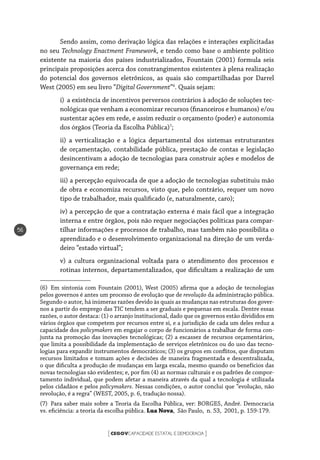 CEGOVCAPACIDADE ESTATAL E DEMOCRACIA[ ]
56
Sendo assim, como derivação lógica das relações e interações explicitadas
no seu Technology Enactment Framework, e tendo como base o ambiente político
existente na maioria dos países industrializados, Fountain (2001) formula seis
principais proposições acerca dos constrangimentos existentes à plena realização
do potencial dos governos eletrônicos, as quais são compartilhadas por Darrel
West (2005) em seu livro “Digital Government”6
. Quais sejam:
i)	 a existência de incentivos perversos contrários à adoção de soluções tec-
nológicas que venham a economizar recursos (financeiros e humanos) e/ou
sustentar ações em rede, e assim reduzir o orçamento (poder) e autonomia
dos órgãos (Teoria da Escolha Pública)7
;
ii) a verticalização e a lógica departamental dos sistemas estruturantes
de orçamentação, contabilidade pública, prestação de contas e legislação
desincentivam a adoção de tecnologias para construir ações e modelos de
governança em rede;
iii) a percepção equivocada de que a adoção de tecnologias substituiu mão
de obra e economiza recursos, visto que, pelo contrário, requer um novo
tipo de trabalhador, mais qualificado (e, naturalmente, caro);
iv) a percepção de que a contratação externa é mais fácil que a integração
interna e entre órgãos, pois não requer negociações políticas para compar-
tilhar informações e processos de trabalho, mas também não possibilita o
aprendizado e o desenvolvimento organizacional na direção de um verda-
deiro “estado virtual”;
v) a cultura organizacional voltada para o atendimento dos processos e
rotinas internos, departamentalizados, que dificultam a realização de um
(6)  Em sintonia com Fountain (2001), West (2005) afirma que a adoção de tecnologias
pelos governos é antes um processo de evolução que de revolução da administração pública.
Segundo o autor, há inúmeras razões devido às quais as mudanças nas estruturas dos gover-
nos a partir do emprego das TIC tendem a ser graduais e pequenas em escala. Dentre essas
razões, o autor destaca: (1) o arranjo institucional, dado que os governos estão divididos em
vários órgãos que competem por recursos entre si, e a jurisdição de cada um deles reduz a
capacidade dos policymakers em engajar o corpo de funcionários a trabalhar de forma con-
junta na promoção das inovações tecnológicas; (2) a escassez de recursos orçamentários,
que limita a possibilidade da implementação de serviços eletrônicos ou do uso das tecno-
logias para expandir instrumentos democráticos; (3) os grupos em conflitos, que disputam
recursos limitados e tomam ações e decisões de maneira fragmentada e descentralizada,
o que dificulta a produção de mudanças em larga escala, mesmo quando os benefícios das
novas tecnologias são evidentes; e, por fim (4) as normas culturais e os padrões de compor-
tamento individual, que podem afetar a maneira através da qual a tecnologia é utilizada
pelos cidadãos e pelos policymakers. Nessas condições, o autor conclui que “evolução, não
revolução, é a regra” (WEST, 2005, p. 6, tradução nossa).
(7)  Para saber mais sobre a Teoria da Escolha Pública, ver: BORGES, André. Democracia
vs. eficiência: a teoria da escolha pública. Lua Nova, São Paulo, n. 53, 2001, p. 159-179.
 