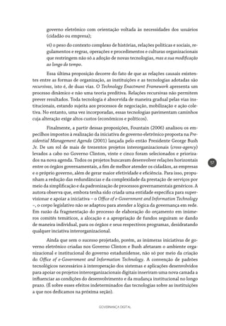 GOVERNANÇA DIGITAL
57
governo eletrônico com orientação voltada às necessidades dos usuários
(cidadão ou empresa);
vi) o peso do contexto complexo de histórias, relações políticas e sociais, re-
gulamentos e regras, operações e procedimentos e culturas organizacionais
que restringem não só a adoção de novas tecnologias, mas a sua modificação
ao longo do tempo.
Essa última proposição decorre do fato de que as relações causais existen-
tes entre as formas de organização, as instituições e as tecnologias adotadas são
recursivas, isto é, de duas vias. O Technology Enactment Framework apresenta um
processo dinâmico e não uma teoria preditiva. Relações recursivas não permitem
prever resultados. Toda tecnologia é absorvida de maneira gradual pelas vias ins-
titucionais, estando sujeita aos processos de negociação, mobilização e ação cole-
tiva. No entanto, uma vez incorporadas, essas tecnologias pavimentam caminhos
cuja alteração exige altos custos (econômicos e políticos).
Finalmente, a partir dessas proposições, Fountain (2006) analisou os em-
pecilhos impostos à realização da iniciativa de governo eletrônico proposta na Pre-
sidential Management Agenda (2001) lançada pelo então Presidente George Bush
Jr. De um rol de mais de trezentos projetos interorganizacionais (cross-agency)
levados a cabo no Governo Clinton, vinte e cinco foram selecionados e prioriza-
dos na nova agenda. Todos os projetos buscavam desenvolver relações horizontais
entre os órgãos governamentais, a fim de melhor atender os cidadãos, as empresas
e o próprio governo, além de gerar maior efetividade e eficiência. Para isso, propu-
nham a redução das redundâncias e da complexidade da prestação de serviços por
meio da simplificação e da padronização de processos governamentais genéricos. A
autora observa que, embora tenha sido criada uma entidade específica para super-
visionar e apoiar a iniciativa – o Office of e-Government and Information Technology
–, o corpo legislativo não se adaptou para atender a lógica da governança em rede.
Em razão da fragmentação do processo de elaboração do orçamento em inúme-
ros comitês temáticos, a alocação e a apropriação de fundos seguiram se dando
de maneira individual, para os órgãos e seus respectivos programas, desidratando
qualquer inciativa interorganizacional.
Ainda que sem o sucesso projetado, porém, as inúmeras iniciativas de go-
verno eletrônico criadas nos Governo Clinton e Bush afetaram o ambiente orga-
nizacional e institucional do governo estadunidense, não só por meio da criação
do Office of e-Government and Information Technology. A convenção de padrões
tecnológicos necessários à interoperação dos sistemas e aplicações desenvolvidos
para apoiar os projetos interorganizacionais digitais inseriram uma nova camada a
influenciar as condições do desenvolvimento e da mudança institucional no longo
prazo. (É sobre esses efeitos indeterminados das tecnologias sobre as instituições
a que nos dedicamos na próxima seção).
 