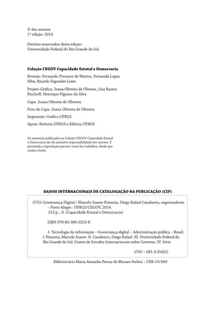DADOS INTERNACIONAIS DE CATALOGAÇÃO NA PUBLICAÇÃO (CIP)
G721 Governança Digital / Marcelo Soares Pimenta, Diego Rafael Canabarro, organizadores 	
	 – Porto Alegre : UFRGS/CEGOV, 2014.
212 p. ; il. (Capacidade Estatal e Democracia)
	 ISBN 978-85-386-0253-8
	 1. Tecnologia da informação – Governança digital – Administração pública – Brasil.
I. Pimenta, Marcelo Soares. II. Canabarro, Diego Rafael. III. Universidade Federal do 	
Rio Grande do Sul. Centro de Estudos Internacionais sobre Governo. IV. Série
						
						CDU – 681.3:35(81)
Bibliotecária Maria Amazilia Penna de Moraes Ferlini – CRB-10/449
© dos autores
1ª edição: 2014
Direitos reservados desta edição:
Universidade Federal do Rio Grande do Sul
Coleção CEGOV Capacidade Estatal e Democracia
Revisão: Fernando Preusser de Mattos, Fernanda Lopes
Silva, Ricardo Fagundes Leães
Projeto Gráfico: Joana Oliveira de Oliveira, Liza Bastos
Bischoff, Henrique Pigozzo da Silva
Capa: Joana Oliveira de Oliveira
Foto da Capa: Joana Oliveira de Oliveira
Impressão: Gráfica UFRGS
Apoio: Reitoria UFRGS e Editora UFRGS
Os materiais publicados na Coleção CEGOV Capacidade Estatal
e Democracia são de exclusiva responsabilidade dos autores. É
permitida a reprodução parcial e total dos trabalhos, desde que
citada a fonte.
 