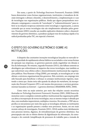 CEGOVCAPACIDADE ESTATAL E DEMOCRACIA[ ]
58
Em suma, a partir do Technology Enactment Framework, Fountain (2006)
busca demonstrar como formas organizacionais, instituições e tomadores de de-
cisão interagem e afetam o desenho, o desenvolvimento, a implementação e o uso
de tecnologias nas organizações públicas. Ainda que alguns pesquisadores reco-
nheçam e empreguem o conceito de “coevolução” e “codesenvolvimento” para re-
ferir-se às relações recíprocas existentes entre tecnologia e organizações, a autora
contende que as novas tecnologias não são simplesmente adotadas pelos gover-
nos. Fountain (2001) concebe um modelo explicativo dinâmico sobre o desenvol-
vimento do governo eletrônico, a ponderar qualquer tese de mudança rápida e/ou
radical produzidas pelas TIC, em especial a Internet.
O EFEITO DO GOVERNO ELETRÔNICO SOBRE AS 		
INSTITUIÇÕES
A despeito das constantes inovações tecnológicas lançadas no mercado te-
rem a capacidade de rapidamente alterar hábitos na sociedade e criar novas formas
de operação nas empresas, os governos parecem ainda engatinhar em direção à
Era da Informação. No entanto, segundo Fountain (2011), não falham somente as
abordagens que sobrestimam os impactos das novas tecnologias, mas também as
que subestimam seus efeitos sobre o desenvolvimento institucional das organiza-
ções públicas. Para Kraemer e King (2006), por exemplo, as tecnologias per se não
afetam a estrutura organizacional dos governos. Pelo contrário, seu emprego tem
sido buscado para beneficiar e reforçar os arranjos institucionais vigentes, man-
tendo o status quo. Assim teria sido quando da adoção do mainframe, da incorpo-
ração dos Personal Computers (PC) e até mesmo dos processos e serviços governa-
mentais baseados na Internet – o governo eletrônico (KRAEMER; KING, 2006).
Como visto na seção anterior, por meio das relações causais recursivas
ilustradas no Technology Enactement Framework, Fountain (2001, 2006) busca de-
monstrar como o complexo contexto político-institucional das organizações públi-
cas afeta a incorporação de novas tecnologias, mas ao mesmo tempo é afetado por
elas, com resultados imprevisíveis, múltiplos e incertos. No entanto, o TEF não es-
pecifica os mecanismos por meio dos quais as tecnologias afetarão as instituições
e as organizações quando passam a mediar seus processos. Assim, em seu mais
recente esforço de investigação, Fountain (2011, 2014) analisa mais detidamente
esse processo inverso, digamos, de retroalimentação do governo eletrônico. Sua
preocupação não são os efeitos diretos da digitalização da informação, da comu-
nicação e do controle (simplificação de processos de trabalho para a tomada de
 