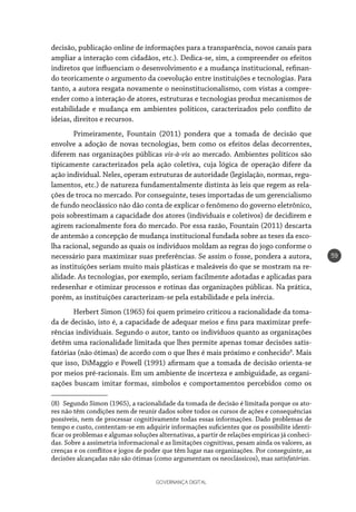 GOVERNANÇA DIGITAL
59
decisão, publicação online de informações para a transparência, novos canais para
ampliar a interação com cidadãos, etc.). Dedica-se, sim, a compreender os efeitos
indiretos que influenciam o desenvolvimento e a mudança institucional, refinan-
do teoricamente o argumento da coevolução entre instituições e tecnologias. Para
tanto, a autora resgata novamente o neoinstitucionalismo, com vistas a compre-
ender como a interação de atores, estruturas e tecnologias produz mecanismos de
estabilidade e mudança em ambientes políticos, caracterizados pelo conflito de
ideias, direitos e recursos.
Primeiramente, Fountain (2011) pondera que a tomada de decisão que
envolve a adoção de novas tecnologias, bem como os efeitos delas decorrentes,
diferem nas organizações públicas vis-à-vis ao mercado. Ambientes políticos são
tipicamente caracterizados pela ação coletiva, cuja lógica de operação difere da
ação individual. Neles, operam estruturas de autoridade (legislação, normas, regu-
lamentos, etc.) de natureza fundamentalmente distinta às leis que regem as rela-
ções de troca no mercado. Por conseguinte, teses importadas de um gerencialismo
de fundo neoclássico não dão conta de explicar o fenômeno do governo eletrônico,
pois sobrestimam a capacidade dos atores (individuais e coletivos) de decidirem e
agirem racionalmente fora do mercado. Por essa razão, Fountain (2011) descarta
de antemão a concepção de mudança institucional fundada sobre as teses da esco-
lha racional, segundo as quais os indivíduos moldam as regras do jogo conforme o
necessário para maximizar suas preferências. Se assim o fosse, pondera a autora,
as instituições seriam muito mais plásticas e maleáveis do que se mostram na re-
alidade. As tecnologias, por exemplo, seriam facilmente adotadas e aplicadas para
redesenhar e otimizar processos e rotinas das organizações públicas. Na prática,
porém, as instituições caracterizam-se pela estabilidade e pela inércia.
Herbert Simon (1965) foi quem primeiro criticou a racionalidade da toma-
da de decisão, isto é, a capacidade de adequar meios e fins para maximizar prefe-
rências individuais. Segundo o autor, tanto os indivíduos quanto as organizações
detêm uma racionalidade limitada que lhes permite apenas tomar decisões satis-
fatórias (não ótimas) de acordo com o que lhes é mais próximo e conhecido8
. Mais
que isso, DiMaggio e Powell (1991) afirmam que a tomada de decisão orienta-se
por meios pré-racionais. Em um ambiente de incerteza e ambiguidade, as organi-
zações buscam imitar formas, símbolos e comportamentos percebidos como os
(8)  Segundo Simon (1965), a racionalidade da tomada de decisão é limitada porque os ato-
res não têm condições nem de reunir dados sobre todos os cursos de ações e consequências
possíveis, nem de processar cognitivamente todas essas informações. Dado problemas de
tempo e custo, contentam-se em adquirir informações suficientes que os possibilite identi-
ficar os problemas e algumas soluções alternativas, a partir de relações empíricas já conheci-
das. Sobre a assimetria informacional e as limitações cognitivas, pesam ainda os valores, as
crenças e os conflitos e jogos de poder que têm lugar nas organizações. Por conseguinte, as
decisões alcançadas não são ótimas (como argumentam os neoclássicos), mas satisfatórias.
 