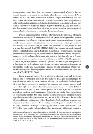 GOVERNANÇA DIGITAL
63
interorganizacionais. Além disso, trata-se de uma questão de eficiência. Em um
cenário de recursos escassos, as tecnologias adotadas têm que ser capazes de “con-
versar” entre si, não sendo viável adotar sistemas completamente novos para cada
nova interação. O estabelecimento de pontos focais também é atrativo para atores
externos (cidadãos, por exemplo), que podem fazer uso da interoperabilidade para
acessar informações e serviços da IDM. Segundo Fountain (2011), a socialização
dos desenvolvedores e engenheiros já antecipa certa padronização e convergência
como soluções eficientes de coordenação dessas tecnologias.
Dentre essas convenções, podemos citar os chamados padrões de interopera-
bilidade e as arquiteturas de interoperabilidade. Os primeiros compreendem premis-
sas, políticas e especificações técnicas, semânticas e organizacionais que orientam
e padronizam a construção/atualização de sistemas de informação governamen-
tais e que condicionam as relações destes com os demais Poderes, níveis estatais
e atores da sociedade (NAÇÕES UNIDAS, 2008). Por sua vez, as arquiteturas de
interoperabilidade estabelecem diretrizes, mecanismos e estratégias que possibili-
tem a interoperação dos órgãos governamentais, de maneira uniforme, integrada e
coerente, viabilizando um alinhamento dos sistemas digitais conforme as funções
governamentais que apoiam (serviços finalísticos ou utilitários12
). Elas permitem
a simplificação de processos complexos a partir da uniformização, da organização
e da utilização coordenada dos aplicativos e sistemas existentes ao longo dos vá-
rios órgãos, sendo uma maneira mais eficaz de projetar aplicativos integráveis e
reutilizáveis a partir de serviços já existentes, em vez de reconstruí-los a partir do
zero (NAÇÕES UNIDAS, 2008).
Como as demais convenções, os efeitos produzidos pelos padrões tecno-
lógicos não se restringem à redução dos custos de transação e coordenação. Na
medida em que cada vez mais atores os adotam, são produzidos feedbacks posi-
tivos que fazem convergir as expectativas, ao passo que tornam onerosa qual-
quer articulação ou interação alternativa. Produzem, então, os mesmos efeitos de
dependência da trajetória, que constrangem as decisões e ações futuras, mesmo
quando se mostram subótimas para as circunstâncias atuais. Esses mecanismos
de longo prazo também têm lugar quando são implementadas políticas públicas
digitalmente mediadas. Sendo assim, em IDM e PPDM, as dinâmicas da ação cole-
tiva e mobilização política, e os efeitos de policy feedback combinam-se com o path
dependence produzido pelos padrões e sistemas tecnológicos, inserindo uma cama-
da (layer) adicional de complexidade e rigidez sobre as instituições (FOUNTAIN,
2014). Por conseguinte, o desenvolvimento e a mudança institucional tornam-se
(12)  Serviços finalísticos estão relacionados às atividades de Governo, ou seja, sua área fim,
enquanto serviços utilitários são entendidos como suporte e controle dos serviços finalís-
ticos e dos componentes da arquitetura referencial. “Serviços baseados em autenticação,
aferição de qualidade e Catálogo de Serviços são, por exemplo, serviços utilitários” (FRAN-
ZOSI et al., 2009, p. 1417).
 