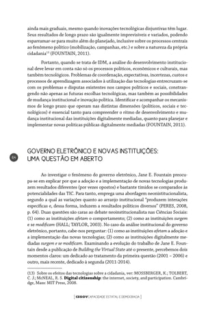CEGOVCAPACIDADE ESTATAL E DEMOCRACIA[ ]
64
ainda mais graduais, mesmo quando inovações tecnológicas disjuntivas têm lugar.
Seus resultados de longo prazo são igualmente imprevisíveis e variados, podendo
esparramar-se para muito além do planejado, inclusive sobre os processos centrais
ao fenômeno político (mobilização, campanhas, etc.) e sobre a natureza da própria
cidadania13
(FOUNTAIN, 2011).
Portanto, quando se trata de IDM, a análise do desenvolvimento institucio-
nal deve levar em conta não só os processos políticos, econômicos e culturais, mas
também tecnológicos. Problemas de coordenação, expectativas, incertezas, custos e
processos de aprendizagem associados à utilização das tecnologias entrecruzam-se
com os problemas e disputas existentes nos campos políticos e sociais, constran-
gendo não apenas as futuras escolhas tecnológicas, mas também as possibilidades
de mudança institucional e inovação política. Identificar e acompanhar os mecanis-
mos de longo prazo que operam nas distintas dimensões (políticos, sociais e tec-
nológicos) é essencial tanto para compreender o ritmo de desenvolvimento e mu-
dança institucional das instituições digitalmente mediadas, quanto para planejar e
implementar novas políticas públicas digitalmente mediadas (FOUNTAIN, 2011).
GOVERNO ELETRÔNICO E NOVAS INSTITUIÇÕES: 		
UMA QUESTÃO EM ABERTO
Ao investigar o fenômeno do governo eletrônico, Jane E. Fountain preocu-
pa-se em explicar por que a adoção e a implementação de novas tecnologias produ-
zem resultados diferentes (por vezes opostos) e bastante tímidos se comparados às
potencialidades das TIC. Para tanto, emprega uma abordagem neonistitucionalista,
segundo a qual as variações quanto ao arranjo institucional “produzem interações
específicas e, dessa forma, induzem a resultados políticos diversos” (PERES, 2008,
p. 64). Duas questões são caras ao debate neoinstitucionalista nas Ciências Sociais:
(1) como as instituições afetam o comportamento; (2) como as instituições surgem
e se modificam (HALL; TAYLOR, 2003). No caso da análise institucional do governo
eletrônico, portanto, cabe-nos perguntar: (1) como as instituições afetam a adoção e
a implementação das novas tecnologias; (2) como as instituições digitalmente me-
diadas surgem e se modificam. Examinando a evolução do trabalho de Jane E. Foun-
tain desde a publicação de Building the Virtual State até o presente, percebemos dois
momentos claros: um dedicado ao tratamento da primeira questão (2001 – 2006) e
outro, mais recente, dedicado à segunda (2011-2014).
(13)  Sobre os efeitos das tecnologias sobre a cidadania, ver: MOSSBERGER, K.; TOLBERT,
C. J.; McNEAL, R. S. Digital citizenship: the internet, society, and participation. Cambri-
dge, Mass: MIT Press, 2008.
 