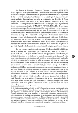 GOVERNANÇA DIGITAL
65
Ao elaborar o Technology Enactment Framework, Fountain (2001, 2006)
busca explicitar as relações imbricadas e recursivas entre formas organizacionais,
atores e instituições formais e informais, que pesam sobre a adoção e a implemen-
tação de novas tecnologias, fazendo com que as tecnologias incorporadas difiram
das tecnologias disponíveis no mercado. As instituições são definidas de forma
ampla (leis, normas, regulamentos, relações de confiança, capital social, etc.), em
linha com a abordagem do neoinstitucionalismo sociológico, cujas origens reme-
tem à teoria das organizações (DIMAGGIO; POWELL, 1991). Elas afetam o pro-
cesso de incorporação de tecnologias ao moldar ou condicionar o comportamento
dos atores e tomadores de decisão, seja por meio de constrangimentos, seja por
meio de restrições14
. Em articulação com formas organizacionais, as instituições
limitam a realização das potencialidades do governo eletrônico ao: i) criar incen-
tivos perversos à adoção de soluções tecnológicas mais eficientes; ii) dificultar a
implementação de modelos de governança em rede e de uma orientação voltada
as necessidades do usuário; iii) requerer novas habilidades e competências; iv)
apresentar a contratação externa como alterativa mais fácil que a integração; v)
produzir dependência da trajetória com efeitos de longo prazo, difíceis de quebrar.
Por sua vez, em trabalhos mais recentes, J. E. Fountain (2011, 2014) ab-
sorve as teses do institucionalismo histórico (PIERSON, 2004, 2006; SKOCPOL,
1992; THELEN, 2004) para elucidar como a incorporação de novas tecnologias
afeta indiretamente as instituições, ao condicionar seu desenvolvimento. A auto-
ra argumenta que os problemas de ação coletiva, característica das organizações
públicas, são amplificados quando tecnologias passam a sustentar as instituições.
Por incorrerem em custos afundados (não recuperáveis), em um cenário de recur-
sos escassos, a incorporação de novas tecnologias requer a solução de problemas
de interoperabilidade não somente com os sistemas legados, mas também com os
sistemas das demais organizações (governança em rede). Em virtude disso, Foun-
tain (2011) observa que a convenção de determinados padrões tecnológicos para
solucionar os problemas de coordenação em IDM insere uma nova camada de es-
tabilidade sobre o arranjo institucional pré-existentes, igualmente com efeitos de
path dependence, a pesar sobre o desenvolvimento futuro e as possibilidades de
mudanças nessas instituições. IDM apresentarão, portando, um perfil de desen-
volvimento ainda mais gradual, sobre o qual pesarão as escolhas políticas, sociais
e tecnológicas adotadas no passado.
(14)  Conforme explica Peres (2008, p. 68), “[n]o caso da Sociologia, o termo mais apro-
priado é “constrangimento”, na medida em que os desvios às normas sempre são “punidos”
por algum tipo de reprimenda moral, quando não sanção penal. No caso da Ciência Política,
o termo mais apropriado seria “restrição”, na medida em que a escola predominante – o
institucionalismo racionalista – pressupõe que as decisões encontram alguma oposição em
termos de recursos escassos [porcentagem de eleitores disponíveis, dotação orçamentária
etc.] ou institucionais [regras eleitorais, regras do processo legislativo etc.], demandando,
em face de tais restrições [exógenas], uma transitividade na estrutura de preferências [en-
dógenas], levando os atores, em decorrência de tais restrições, a decisões estratégicas”.
 
