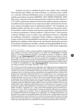 GOVERNANÇA DIGITAL
67
Contudo, essa não é a realidade de países como o Brasil, onde a chamada
Nova Administração Pública teve alcance limitado, e as fronteiras entre o públi-
co e o privado, ainda que flexibilizadas, pouco se traduziram na incorporação de
modelos gerencialistas de gestão (REZENDE, 2002; SIMÕES VISENTINI, 2006).
Além disso, a despeito da terceirização promovida na década de 1990 (Decreto nº
2.271/1997), importantes empresas de informática pública resistiram ao desmon-
te neoliberal e hoje competem com as empresas privadas no fornecimento de solu-
ções e sistemas tecnológicos para as organizações públicas15
. Por conseguinte, um
problema político relevante que se coloca no desenvolvimento do governo eletrô-
nico brasileiro reside na disputa entre formatos proprietários e formatos abertos
ou softwares proprietários, softwares públicos e softwares livres16
. Esses formatos
e softwares divergem no que se refere a suas especificações técnicas e à liberdade
de modificação, reprodução e reutilização. Nessas condições, a negociação de con-
venções mínimas de interoperabilidade requerida para a operação das instituições
digitalmente mediadas envolve disputas não solucionáveis apenas pelos processos
de socialização. No Brasil, por exemplo, os Padrões de Interoperabilidade de Gover-
no Eletrônico (ePING) começaram a ser discutidos em 2003, foram implantados
(15)  Para um histórico sobre a institucionalidade da administração dos recursos de infor-
mática pública no Governo Federal brasileiro, ver: CEPIK, M.; CANABARRO, D.; POSSA-
MAI, A. J. A Institucionalização do SISP e a Era Digital no Brasil. In: CEPIK, M.; CANA-
BARRO, D. (org.). Governança de TI: Transformando a Administração Pública no Brasil.
Porto Alegre: WS Editor, 2010. 217p. Para uma análise das contratações de Tecnologia de
Informação e Comunicação do Governo Federal brasileiro, ver: HENKIN, H.; SELAO, D. C. A
Contratação de Serviços de Tecnologia da Informação pela Administração Pública Federal.
In: CEPIK, M.; CANABARRO, D. (org.). Governança de TI: Transformando a Administra-
ção Pública no Brasil. Porto Alegre: WS Editor, 2010. 217p.
(16)  Software proprietário: programa de computador cujo código-fonte não está disponível e
está protegido por uma licença de propriedade. Sua cópia, redistribuição ou modificação são
restritas a seu criador ou distribuidor. Sempre que se queira utilizar, copiar ou redistribuir
o programa, deve-se solicitar permissão ao proprietário ou pagar pela licença. Software livre:
programa de computador disponível através de seu código-fonte e com a permissão para
qualquer um usá-lo, copiá-lo e distribuí-lo, seja na sua forma original ou com modificações,
seja gratuitamente ou com custo. O software livre é necessariamente não proprietário, mas
é importante não confundir software livre com software grátis. Software público: software
desenvolvido e licenciado pela Administração Pública. Está disponível para compartilhando
e utilização pelos mais diferentes órgãos públicos, bem como pela sociedade. O acesso a seu
código-fonte é livre, mediante cadastramento junto à instituições que os gerencia. A lista
de softwares públicos disponibilizados nos Brasil pode ser acessada no Portal do Software
Público Brasileiro. Disponível em: <http://www.softwarepublico.gov.br/ListaSoftwares>.
Acesso em: 14 jun. 2014. Formato aberto: formato que permite aplicação sem quaisquer
restrições ou pagamento de royalties. Pode ser implementado plena e independentemente
por múltiplos fornecedores de programas de computador, em múltiplas plataformas, sem
quaisquer ônus relativos à propriedade intelectual. Sendo assim, é implementável tanto em
software proprietário como em software livre, usando as licenças típicas de cada um. Formato
proprietário: formato coberto por uma patente ou copyright de posso de empresa desenvol-
vedora, que detém igualmente a propriedade da solução que gera/abre/edita tal formato.
 