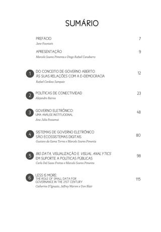 1
3
2
4
DO CONCEITO DE GOVERNO ABERTO
ÀS SUAS RELAÇÕES COM A E-DEMOCRACIA
APRESENTAÇÃO
PREFÁCIO
GOVERNO ELETRÔNICO:
UMA ANÁLISE INSTITUCIONAL
POLÍTICAS DE CONECTIVIDAD
SISTEMAS DE GOVERNO ELETRÔNICO
SÃO ECOSSISTEMAS DIGITAIS
Rafael Cardoso Sampaio
Marcelo Soares Pimenta e Diego Rafael Canabarro
Jane Fountain
Alejandro Barros
Gustavo da Gama Torres e Marcelo Soares Pimenta
SUMÁRIO
Ana Júlia Possamai
5
Carla Dal Sasso Freitas e Marcelo Soares Pimenta
BIG DATA, VISUALIZAÇÃO E VISUAL ANALYTICS
EM SUPORTE A POLÍTICAS PÚBLICAS
6
Catherine D’Ignazio, Jeffrey Warren e Don Blair
LESS IS MORE:
THE ROLE OF SMALL DATA FOR
GOVERNANCE IN THE 21ST CENTURY
12
9
7
23
98
80
48
115
 