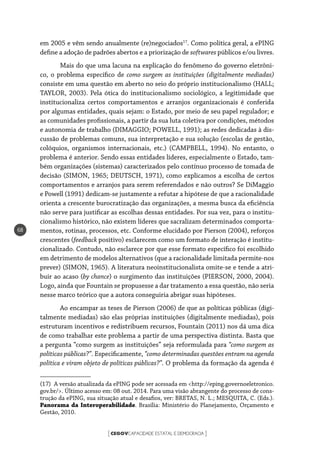 CEGOVCAPACIDADE ESTATAL E DEMOCRACIA[ ]
68
em 2005 e vêm sendo anualmente (re)negociados17
. Como política geral, a ePING
define a adoção de padrões abertos e a priorização de softwares públicos e/ou livres.
Mais do que uma lacuna na explicação do fenômeno do governo eletrôni-
co, o problema específico de como surgem as instituições (digitalmente mediadas)
consiste em uma questão em aberto no seio do próprio institucionalismo (HALL;
TAYLOR, 2003). Pela ótica do institucionalismo sociológico, a legitimidade que
institucionaliza certos comportamentos e arranjos organizacionais é conferida
por algumas entidades, quais sejam: o Estado, por meio de seu papel regulador; e
as comunidades profissionais, a partir da sua luta coletiva por condições, métodos
e autonomia de trabalho (DIMAGGIO; POWELL, 1991); as redes dedicadas à dis-
cussão de problemas comuns, sua interpretação e sua solução (escolas de gestão,
colóquios, organismos internacionais, etc.) (CAMPBELL, 1994). No entanto, o
problema é anterior. Sendo essas entidades líderes, especialmente o Estado, tam-
bém organizações (sistemas) caracterizados pelo contínuo processo de tomada de
decisão (SIMON, 1965; DEUTSCH, 1971), como explicamos a escolha de certos
comportamentos e arranjos para serem referendados e não outros? Se DiMaggio
e Powell (1991) dedicam-se justamente a refutar a hipótese de que a racionalidade
orienta a crescente burocratização das organizações, a mesma busca da eficiência
não serve para justificar as escolhas dessas entidades. Por sua vez, para o institu-
cionalismo histórico, não existem líderes que sacralizam determinados comporta-
mentos, rotinas, processos, etc. Conforme elucidado por Pierson (2004), reforços
crescentes (feedback positivo) esclarecem como um formato de interação é institu-
cionalizado. Contudo, não esclarece por que esse formato específico foi escolhido
em detrimento de modelos alternativos (que a racionalidade limitada permite-nos
prever) (SIMON, 1965). A literatura neoinstitucionalista omite-se e tende a atri-
buir ao acaso (by chance) o surgimento das instituições (PIERSON, 2000, 2004).
Logo, ainda que Fountain se propusesse a dar tratamento a essa questão, não seria
nesse marco teórico que a autora conseguiria abrigar suas hipóteses.
Ao encampar as teses de Pierson (2006) de que as políticas públicas (digi-
talmente mediadas) são elas próprias instituições (digitalmente mediadas), pois
estruturam incentivos e redistribuem recursos, Fountain (2011) nos dá uma dica
de como trabalhar este problema a partir de uma perspectiva distinta. Basta que
a pergunta “como surgem as instituições” seja reformulada para “como surgem as
políticas públicas?”. Especificamente, “como determinadas questões entram na agenda
política e viram objeto de políticas públicas?”. O problema da formação da agenda é
(17)  A versão atualizada da ePING pode ser acessada em <http://eping.governoeletronico.
gov.br/>. Último acesso em: 08 out. 2014. Para uma visão abrangente do processo de cons-
trução da ePING, sua situação atual e desafios, ver: BRETAS, N. L.; MESQUITA, C. (Eds.).
Panorama da Interoperabilidade. Brasília: Ministério do Planejamento, Orçamento e
Gestão, 2010.
 