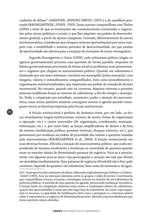 CEGOVCAPACIDADE ESTATAL E DEMOCRACIA[ ]
70
coalizões de defesa21
(SABATIER; JENKINS-SMITH, 1993) e a do equilíbrio pon-
tuado (BAUMGARTNER; JONES, 1993). Esses autores compartilham com Thelen
(2004) a visão de que as instituições são constantemente contestadas e negocia-
das pelos atores políticos e sociais, o que lhes imprime um padrão de desenvolvi-
mento gradual, a partir de ajustes marginais. Contudo, diferentemente da autora
institucionalista, consideram que choques externos (perturbações) por vezes rom-
pem com a estabilidade e inserem períodos de descontinuidade, em que janelas
de oportunidade são abertas para a recepção de inovações de maior envergadura.
Segundo Baumgartner e Jones (1993), cada subsistema político (órgão ou
agência governamental) processa suas questões de forma paralela, enquanto os
líderes governamentais processam de forma serial os problemas mais proeminen-
tes e urgentes que chegam ao macrossistema político. Quando um subsistema é
dominado por um único interesse, constitui um monopólio (policy monopoly), com
imagens, valores e entendimentos compartilhados, bem como procedimentos e
organizações institucionalizados, que imprimem um padrão de tomada de decisão
incremental. No entanto, quando não há consenso, disputas internas e pressões
externas mobilizam forças no interior do subsistema, a fim de romper o monopó-
lio. Dada a competição por jurisdição, orçamento, poder e atenção do macrossis-
tema, essas novas questões somente conseguem acessar a agenda quando conse-
guem vencer as barreiras impostas pela fricção institucional.
A fricção institucional é produto da dinâmica entre, por um lado, as for-
ças retardatárias (regras institucionais, número de atores, forma de organização
e operação, etc.) e custos associados (de organização, coordenação, transação,
informação, etc.) e, por outro lado, as forças amplificadoras de dentro e de fora
do sistema (mobilização política, pressões internas, choques externos, etc.), que
pressionam por mudança na ordem de prioridade das tarefas e questões tratadas
pelo macrossistema (BAUMGARTNER et al., 2009). A fricção institucional, em
suas diversas formas, dificulta a atuação do macrossistema político, que acaba res-
pondendo de maneira insuficiente a mudanças na severidade de questões quando
essas se mantêm abaixo de determinado patamar de urgência. Foca-se a atenção,
então, em algumas poucas áreas cuja preocupação e atenção são tais que devem
ser atendidas imediatamente. Esse patamar de urgência (threshold) não é fixo; pelo
contrário, depende da questão e do subsistema, bem como do momento e da agen-
(21)  A perspectiva das coalizaçõesdedefesa, elaborada originalmente por Sabatier e Jenkins-
-Smith (1993), foca na interação existente entre os grupos e redes de atores e instituições
que compartilham crenças, recursos e estratégias comuns no interior de um subsistema de
políticas públicas. A entrada de uma questão na agenda, provocando mudanças na política,
é função tanto da competição existente entre atores e instituições dentro do subsistema,
quanto das oportunidades e crises que têm lugar fora do subsistema. As crises é que impac-
tam os recursos, a capacidade de mobilização, bem como a percepção e o consenso estável
sobre a importância e a urgência de determinada questão, abrindo a oportunidade para que
novas questões sejam adotadas.
 
