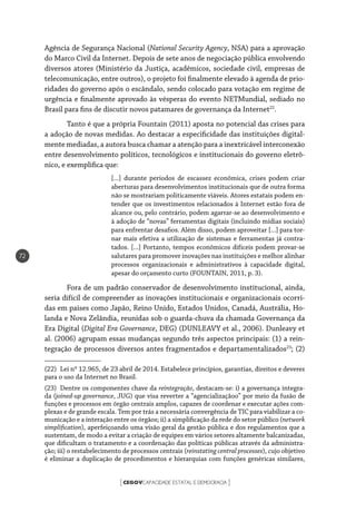 CEGOVCAPACIDADE ESTATAL E DEMOCRACIA[ ]
72
Agência de Segurança Nacional (National Security Agency, NSA) para a aprovação
do Marco Civil da Internet. Depois de sete anos de negociação pública envolvendo
diversos atores (Ministério da Justiça, acadêmicos, sociedade civil, empresas de
telecomunicação, entre outros), o projeto foi finalmente elevado à agenda de prio-
ridades do governo após o escândalo, sendo colocado para votação em regime de
urgência e finalmente aprovado às vésperas do evento NETMundial, sediado no
Brasil para fins de discutir novos patamares de governança da Internet22
.
Tanto é que a própria Fountain (2011) aposta no potencial das crises para
a adoção de novas medidas. Ao destacar a especificidade das instituições digital-
mente mediadas, a autora busca chamar a atenção para a inextricável interconexão
entre desenvolvimento políticos, tecnológicos e institucionais do governo eletrô-
nico, e exemplifica que:
[...] durante períodos de escassez econômica, crises podem criar
aberturas para desenvolvimentos institucionais que de outra forma
não se mostrariam politicamente viáveis. Atores estatais podem en-
tender que os investimentos relacionados à Internet estão fora de
alcance ou, pelo contrário, podem agarrar-se ao desenvolvimento e
à adoção de “novas” ferramentas digitais (incluindo mídias sociais)
para enfrentar desafios. Além disso, podem aproveitar [...] para tor-
nar mais efetiva a utilização de sistemas e ferramentas já contra-
tados. [...] Portanto, tempos econômicos difíceis podem provar-se
salutares para promover inovações nas instituições e melhor alinhar
processos organizacionais e administrativos à capacidade digital,
apesar do orçamento curto (FOUNTAIN, 2011, p. 3).
Fora de um padrão conservador de desenvolvimento institucional, ainda,
seria difícil de compreender as inovações institucionais e organizacionais ocorri-
das em países como Japão, Reino Unido, Estados Unidos, Canadá, Austrália, Ho-
landa e Nova Zelândia, reunidas sob o guarda-chuva da chamada Governança da
Era Digital (Digital Era Governance, DEG) (DUNLEAVY et al., 2006). Dunleavy et
al. (2006) agrupam essas mudanças segundo três aspectos principais: (1) a rein-
tegração de processos diversos antes fragmentados e departamentalizados23
; (2)
(22)  Lei nº 12.965, de 23 abril de 2014. Estabelece princípios, garantias, direitos e deveres
para o uso da Internet no Brasil.
(23)  Dentre os componentes chave da reintegração, destacam-se: i) a governança integra-
da (joined-up governance, JUG) que visa reverter a “agencializaçãoo” por meio da fusão de
funções e processos em órgão centrais amplos, capazes de coordenar e executar ações com-
plexas e de grande escala. Tem por trás a necessária convergência de TIC para viabilizar a co-
municação e a interação entre os órgãos; ii) a simplificação da rede do setor público (network
simplification), aperfeiçoando uma visão geral da gestão pública e dos regulamentos que a
sustentam, de modo a evitar a criação de equipes em vários setores altamente balcanizadas,
que dificultam o tratamento e a coordenação das políticas públicas através da administra-
ção; iii) o restabelecimento de processos centrais (reinstating central processes), cujo objetivo
é eliminar a duplicação de procedimentos e hierarquias com funções genéricas similares,
 